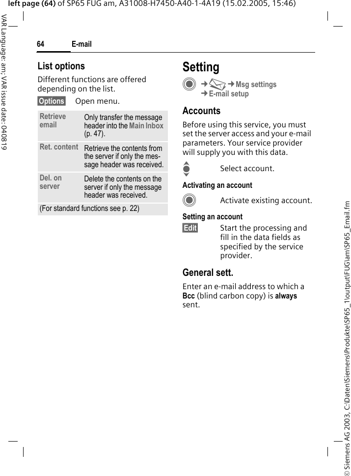 &copy; Siemens AG 2003, C:\Daten\Siemens\Produkte\SP65_1\output\FUG\am\SP65_Email.fmE-mail64VAR Language: am; VAR issue date: 040819left page (64) of SP65 FUG am, A31008-H7450-A40-1-4A19 (15.02.2005, 15:46)List optionsDifferent functions are offered depending on the list.&sect;Options&sect; Open menu.SettingC&cent;M&cent;Msg settings&cent;E-mail setupAccountsBefore using this service, you must set the server access and your e-mail parameters. Your service provider will supply you with this data. ISelect account.Activating an accountCActivate existing account.Setting an account&sect;Edit&sect; Start the processing and fill in the data fields as specified by the service provider.General sett.Enter an e-mail address to which a Bcc (blind carbon copy) is always sent.Retrieve email Only transfer the message header into the Main Inbox (p. 47).Ret. content Retrieve the contents from the server if only the mes-sage header was received.Del. on server Delete the contents on the server if only the message header was received.(For standard functions see p. 22)