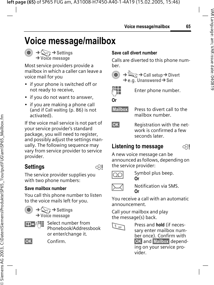 &copy; Siemens AG 2003, C:\Daten\Siemens\Produkte\SP65_1\output\FUG\am\SP65_Mailbox.fm65Voice message/mailboxVAR Language: am; VAR issue date: 040819left page (65) of SP65 FUG am, A31008-H7450-A40-1-4A19 (15.02.2005, 15:46)Voice message/mailboxC&cent;M&cent;Settings &cent;Voice messageMost service providers provide a mailbox in which a caller can leave a voice mail for you&bull; if your phone is switched off or not ready to receive,&bull; if you do not want to answer,&bull; if you are making a phone call (and if Call waiting (p. 86) is not activated).If the voice mail service is not part of your service provider's standard package, you will need to register, and possibly adjust the settings man-ually. The following sequence may vary from service provider to service provider.Settings bThe service provider supplies you with two phone numbers:Save mailbox numberYou call this phone number to listen to the voice mails left for you. C&cent;M&cent;Settings &cent;Voice message&Iuml;/JSelect number from Phonebook/Addressbook or enter/change it. &sect;OK&sect; Confirm.Save call divert numberCalls are diverted to this phone num-ber. C&cent;T&cent;Call setup&cent;Divert &cent;e.g. Unanswered&cent;SetJEnter phone number.Or&sect;Mailbox&sect; Press to divert call to the mailbox number.&sect;OK&sect; Registration with the net-work is confirmed a few seconds later.Listening to message bA new voice message can be announced as follows, depending on the service provider:&Agrave;Symbol plus beep.Or &ccedil;Notification via SMS.Or You receive a call with an automatic announcement.Call your mailbox and play the message(s) back.1Press and hold (if neces-sary enter mailbox num-ber once). Confirm with &sect;OK&sect; and &sect;Mailbox&sect; depend-ing on your service pro-vider.