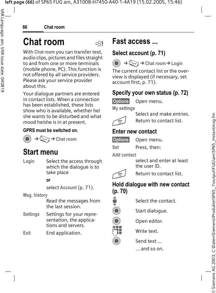 &copy; Siemens AG 2003, C:\Daten\Siemens\Produkte\SP65_1\output\FUG\am\SP65_Instantmsg.fmChat room66VAR Language: am; VAR issue date: 040819left page (66) of SP65 FUG am, A31008-H7450-A40-1-4A19 (15.02.2005, 15:46)Chat room bWith Chat room you can transfer text, audio clips, pictures and files straight to and from one or more terminals (mobile phone, PC). This function is not offered by all service providers. Please ask your service provider about this.Your dialogue partners are entered in contact lists. When a connection has been established, these lists show who is available, whether he/she wants to be disturbed and what mood he/she is in at present. GPRS must be switched on.C&cent;M&cent;Chat roomStart menuLogin Select the access through which the dialogue is to take placeor select Account (p. 71).Msg. historyRead the messages from the last session.Settings Settings for your repre-sentation, the applica-tions and servers.Exit End application.Fast access ...Select account (p. 71)C&cent;M&cent;Chat room&cent;LoginThe current contact list or the over-view is displayed (if necessary, set account first, p. 71).Specify your own status (p. 72)&sect;Options&sect; Open menu.My settingsSelect and make entries. BReturn to contact list.Enter new contact&sect;Options&sect; Open menu.Set Press, then:Add contactselect and enter at least the user ID.BReturn to contact list.Hold dialogue with new contact (p. 70)ISelect the contact.CStart dialogue.COpen editor.JWrite text. CSend text &hellip;&hellip; and so on. 