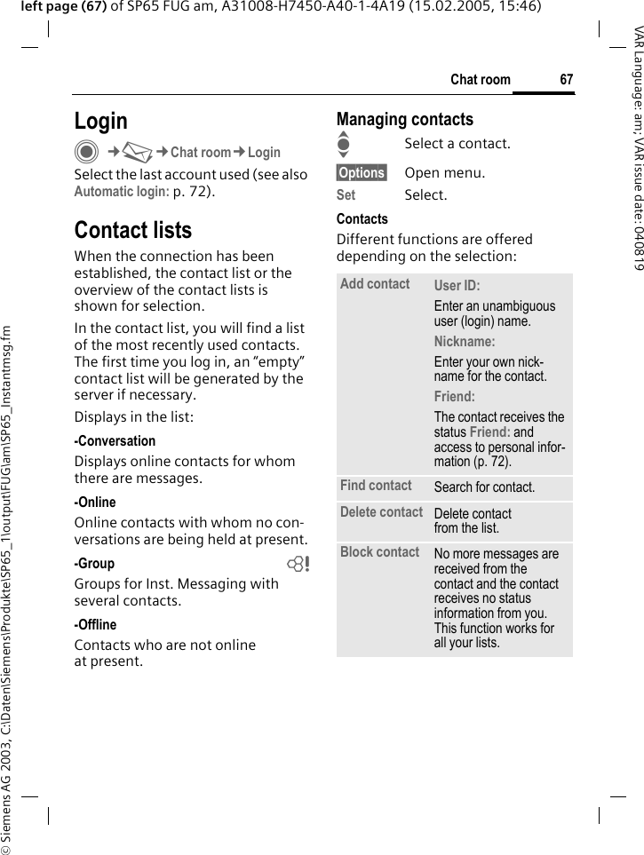 &copy; Siemens AG 2003, C:\Daten\Siemens\Produkte\SP65_1\output\FUG\am\SP65_Instantmsg.fm67Chat roomVAR Language: am; VAR issue date: 040819left page (67) of SP65 FUG am, A31008-H7450-A40-1-4A19 (15.02.2005, 15:46)LoginC&cent;M&cent;Chat room&cent;LoginSelect the last account used (see also Automatic login: p. 72).Contact listsWhen the connection has been established, the contact list or the overview of the contact lists is shown for selection.In the contact list, you will find a list of the most recently used contacts. The first time you log in, an &ldquo;empty&rdquo; contact list will be generated by the server if necessary.Displays in the list:-ConversationDisplays online contacts for whom there are messages.-OnlineOnline contacts with whom no con-versations are being held at present.-Group bGroups for Inst. Messaging with several contacts.-OfflineContacts who are not online at present.Managing contactsISelect a contact.&sect;Options&sect; Open menu.Set Select. ContactsDifferent functions are offered depending on the selection:Add contact User ID: Enter an unambiguous user (login) name.Nickname: Enter your own nick-name for the contact.Friend: The contact receives the status Friend: and access to personal infor-mation (p. 72).Find contact Search for contact.Delete contact Delete contact from the list.Block contact No more messages are received from the contact and the contact receives no status information from you. This function works for all your lists.