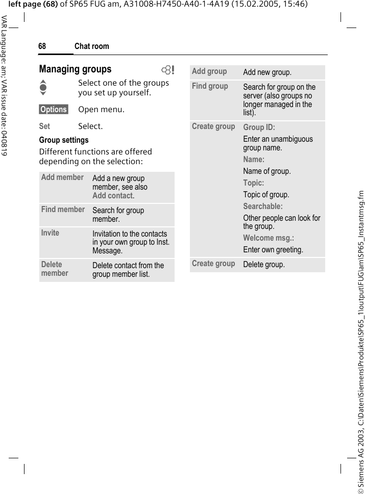 &copy; Siemens AG 2003, C:\Daten\Siemens\Produkte\SP65_1\output\FUG\am\SP65_Instantmsg.fmChat room68VAR Language: am; VAR issue date: 040819left page (68) of SP65 FUG am, A31008-H7450-A40-1-4A19 (15.02.2005, 15:46)Managing groups bISelect one of the groups you set up yourself.&sect;Options&sect; Open menu.Set Select. Group settingsDifferent functions are offered depending on the selection:Add member Add a new group member, see also Add contact.Find member Search for group member.Invite Invitation to the contacts in your own group to Inst. Message.Delete member Delete contact from the group member list.Add group Add new group.Find group Search for group on the server (also groups no longer managed in the list). Create group Group ID: Enter an unambiguous group name.Name: Name of group.Topic: Topic of group.Searchable: Other people can look for the group.Welcome msg.: Enter own greeting.Create group Delete group.