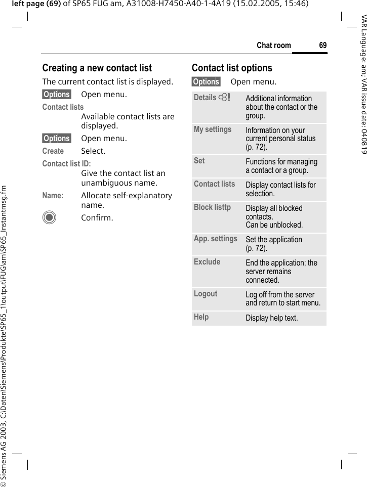 &copy; Siemens AG 2003, C:\Daten\Siemens\Produkte\SP65_1\output\FUG\am\SP65_Instantmsg.fm69Chat roomVAR Language: am; VAR issue date: 040819left page (69) of SP65 FUG am, A31008-H7450-A40-1-4A19 (15.02.2005, 15:46)Creating a new contact listThe current contact list is displayed.&sect;Options&sect; Open menu.Contact listsAvailable contact lists are displayed. &sect;Options&sect; Open menu.Create Select. Contact list ID:Give the contact list an unambiguous name.Name: Allocate self-explanatory name.CConfirm.Contact list options&sect;Options&sect; Open menu.Details = Additional information about the contact or the group.My settings Information on your current personal status (p. 72).Set Functions for managing a contact or a group.Contact lists Display contact lists for selection.Block listtp Display all blocked contacts. Can be unblocked.App. settings Set the application (p. 72).Exclude End the application; the server remains connected.Logout Log off from the server and return to start menu.Help Display help text.