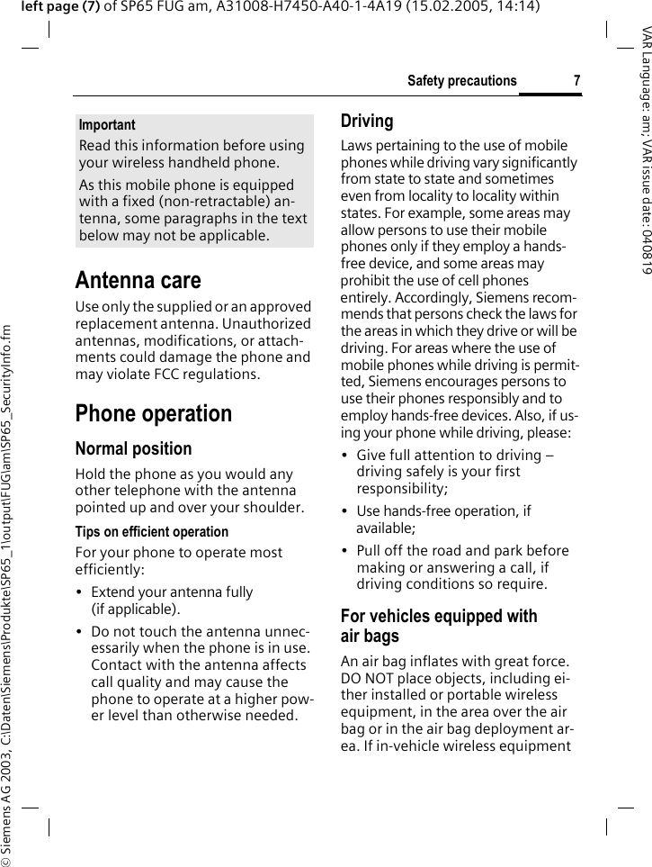 &copy; Siemens AG 2003, C:\Daten\Siemens\Produkte\SP65_1\output\FUG\am\SP65_SecurityInfo.fm7Safety precautionsVAR Language: am; VAR issue date: 040819left page (7) of SP65 FUG am, A31008-H7450-A40-1-4A19 (15.02.2005, 14:14)Antenna careUse only the supplied or an approved replacement antenna. Unauthorized antennas, modifications, or attach-ments could damage the phone and may violate FCC regulations.Phone operationNormal positionHold the phone as you would any other telephone with the antenna pointed up and over your shoulder.Tips on efficient operationFor your phone to operate most efficiently:&bull; Extend your antenna fully (if applicable).&bull; Do not touch the antenna unnec-essarily when the phone is in use. Contact with the antenna affects call quality and may cause the phone to operate at a higher pow-er level than otherwise needed.DrivingLaws pertaining to the use of mobile phones while driving vary significantly from state to state and sometimes even from locality to locality within states. For example, some areas may allow persons to use their mobile phones only if they employ a hands-free device, and some areas may prohibit the use of cell phones entirely. Accordingly, Siemens recom-mends that persons check the laws for the areas in which they drive or will be driving. For areas where the use of mobile phones while driving is permit-ted, Siemens encourages persons to use their phones responsibly and to employ hands-free devices. Also, if us-ing your phone while driving, please:&bull; Give full attention to driving &ndash; driving safely is your first responsibility;&bull; Use hands-free operation, if available;&bull; Pull off the road and park before making or answering a call, if driving conditions so require.For vehicles equipped with air bagsAn air bag inflates with great force. DO NOT place objects, including ei-ther installed or portable wireless equipment, in the area over the air bag or in the air bag deployment ar-ea. If in-vehicle wireless equipment ImportantRead this information before using your wireless handheld phone.As this mobile phone is equipped with a fixed (non-retractable) an-tenna, some paragraphs in the text below may not be applicable. 