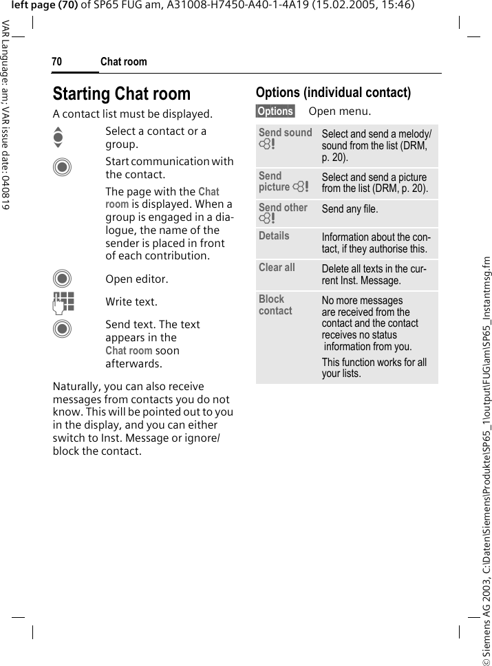 &copy; Siemens AG 2003, C:\Daten\Siemens\Produkte\SP65_1\output\FUG\am\SP65_Instantmsg.fmChat room70VAR Language: am; VAR issue date: 040819left page (70) of SP65 FUG am, A31008-H7450-A40-1-4A19 (15.02.2005, 15:46)Starting Chat roomA contact list must be displayed.ISelect a contact or a group. CStart communication with the contact. The page with the Chat room is displayed. When a group is engaged in a dia-logue, the name of the sender is placed in front of each contribution.COpen editor.JWrite text. CSend text. The text appears in the Chat room soon afterwards.Naturally, you can also receive messages from contacts you do not know. This will be pointed out to you in the display, and you can either switch to Inst. Message or ignore/block the contact.Options (individual contact)&sect;Options&sect; Open menu.Send sound = Select and send a melody/sound from the list (DRM, p. 20).Send picture = Select and send a picture from the list (DRM, p. 20).Send other = Send any file.Details Information about the con-tact, if they authorise this.Clear all Delete all texts in the cur-rent Inst. Message.Block contact No more messages are received from the contact and the contact receives no status information from you. This function works for all your lists.