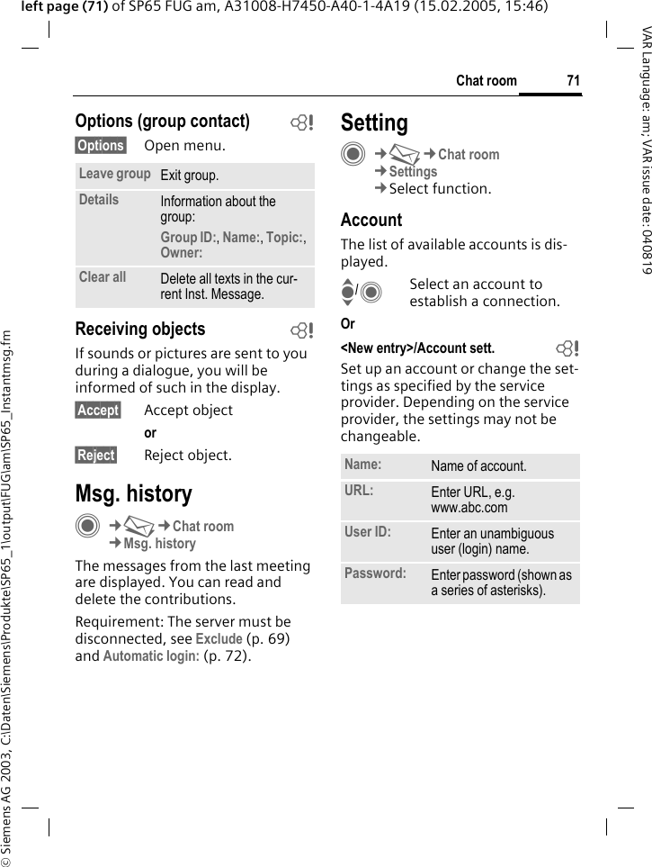&copy; Siemens AG 2003, C:\Daten\Siemens\Produkte\SP65_1\output\FUG\am\SP65_Instantmsg.fm71Chat roomVAR Language: am; VAR issue date: 040819left page (71) of SP65 FUG am, A31008-H7450-A40-1-4A19 (15.02.2005, 15:46)Options (group contact) b&sect;Options&sect; Open menu.Receiving objects bIf sounds or pictures are sent to you during a dialogue, you will be informed of such in the display. &sect;Accept&sect; Accept objector &sect;Reject&sect; Reject object.Msg. historyC&cent;M&cent;Chat room&cent;Msg. historyThe messages from the last meeting are displayed. You can read and delete the contributions.Requirement: The server must be disconnected, see Exclude (p. 69) and Automatic login: (p. 72).SettingC&cent;M&cent;Chat room&cent;Settings&cent;Select function.AccountThe list of available accounts is dis-played.I/CSelect an account to establish a connection.Or <New entry>/Account sett.  bSet up an account or change the set-tings as specified by the service provider. Depending on the service provider, the settings may not be changeable.Leave group Exit group.Details Information about the group:Group ID:, Name:, Topic:, Owner: Clear all Delete all texts in the cur-rent Inst. Message.Name: Name of account.URL: Enter URL, e.g.www.abc.comUser ID: Enter an unambiguous user (login) name.Password: Enter password (shown as a series of asterisks).
