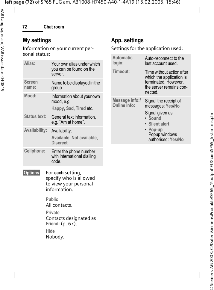 &copy; Siemens AG 2003, C:\Daten\Siemens\Produkte\SP65_1\output\FUG\am\SP65_Instantmsg.fmChat room72VAR Language: am; VAR issue date: 040819left page (72) of SP65 FUG am, A31008-H7450-A40-1-4A19 (15.02.2005, 15:46)My settingsInformation on your current per-sonal status:&sect;Options&sect; For each setting, specify who is allowed to view your personal information:PublicAll contacts.PrivateContacts designated as Friend: (p. 67).HideNobody.App. settingsSettings for the application used:Alias: Your own alias under which you can be found on the server.Screen name: Name to be displayed in the group.Mood: Information about your own mood, e.g.Happy, Sad, Tired etc.Status text: General text information, e.g. &ldquo;Am at home&rdquo;.Availability: Availability:Available, Not available, Discreet Cellphone: Enter the phone number with international dialling code.Automatic login: Auto-reconnect to the last account used.Timeout: Time without action after which the application is terminated. However, the server remains con-nected.Message info:/Online info: Signal the receipt of messages: Yes/No Signal given as:&bull;Sound &bull;Silent alert &bull;Pop-upPopup windows authorised: Yes/No 