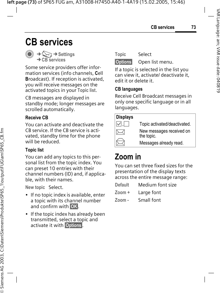 &copy; Siemens AG 2003, C:\Daten\Siemens\Produkte\SP65_1\output\FUG\am\SP65_CB.fm73CB servicesVAR Language: am; VAR issue date: 040819left page (73) of SP65 FUG am, A31008-H7450-A40-1-4A19 (15.02.2005, 15:46)CB servicesC&cent;M&cent;Settings&cent;CB servicesSome service providers offer infor-mation services (info channels, Cell Broadcast). If reception is activated, you will receive messages on the activated topics in your Topic list. CB messages are displayed in standby mode; longer messages are scrolled automatically.Receive CBYou can activate and deactivate the CB service. If the CB service is acti-vated, standby time for the phone will be reduced.Topic listYou can add any topics to this per-sonal list from the topic index. You can preset 10 entries with their channel numbers (ID) and, if applica-ble, with their names. New topic Select.&bull; If no topic index is available, enter a topic with its channel number and confirm with &sect;OK&sect;.&bull; If the topic index has already been transmitted, select a topic and activate it with &sect;Options&sect;.Topic Select&sect;Options&sect; Open list menu.If a topic is selected in the list you can view it, activate/ deactivate it, edit it or delete it.CB languagesReceive Cell Broadcast messages in only one specific language or in all languages.Zoom inYou can set three fixed sizes for the presentation of the display texts across the entire message range:Default Medium font sizeZoom + Large fontZoom - Small fontDisplays&Ouml;,&Otilde;Topic activated/deactivated.pNew messages received on the topic.qMessages already read.