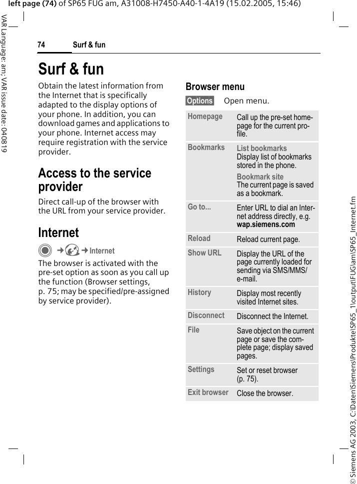 &copy; Siemens AG 2003, C:\Daten\Siemens\Produkte\SP65_1\output\FUG\am\SP65_Internet.fmSurf &amp; fun74VAR Language: am; VAR issue date: 040819left page (74) of SP65 FUG am, A31008-H7450-A40-1-4A19 (15.02.2005, 15:46)Surf &amp; funObtain the latest information from the Internet that is specifically adapted to the display options of your phone. In addition, you can download games and applications to your phone. Internet access may require registration with the service provider.Access to the service providerDirect call-up of the browser with the URL from your service provider.InternetC&cent;O&cent;InternetThe browser is activated with the pre-set option as soon as you call up the function (Browser settings, p. 75; may be specified/pre-assigned by service provider). Browser menu&sect;Options&sect; Open menu.Homepage Call up the pre-set home-page for the current pro-file.Bookmarks List bookmarksDisplay list of bookmarks stored in the phone. Bookmark siteThe current page is saved as a bookmark.Go to... Enter URL to dial an Inter-net address directly, e.g.wap.siemens.com Reload Reload current page.Show URL Display the URL of the page currently loaded for sending via SMS/MMS/e-mail.History Display most recently visited Internet sites.Disconnect Disconnect the Internet.File Save object on the current page or save the com-plete page; display saved pages.Settings Set or reset browser (p. 75).Exit browser Close the browser.