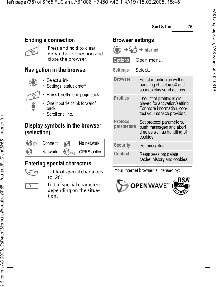 &copy; Siemens AG 2003, C:\Daten\Siemens\Produkte\SP65_1\output\FUG\am\SP65_Internet.fm75Surf &amp; funVAR Language: am; VAR issue date: 040819left page (75) of SP65 FUG am, A31008-H7450-A40-1-4A19 (15.02.2005, 15:46)Ending a connectionB Press and hold to clear down the connection and close the browser.Navigation in the browserDisplay symbols in the browser (selection)Entering special characters*Table of special characters (p. 26).0List of special characters, depending on the situa-tion.Browser settingsC&cent;O&cent;Internet&sect;Options&sect; Open menu.Settings Select.C &bull; Select a link.&bull; Settings, status on/off.B &bull;Press briefly: one page back.I &bull; One input field/link forward/back.&bull; Scroll one line.&sup2; Connect &acute; No network&plusmn; Network &sup3; GPRS onlineBrowser Set start option as well as handling of pictures# and sounds plus send options.Profiles The list of profiles is dis-played for activation/setting. For more information, con-tact your service provider.Protocol parameters Set protocol parameters, push messages and abort time as well as handling of cookies.Security Set encryption.Context Reset session; delete cache, history and cookies.Your Internet browser is licensed by: 