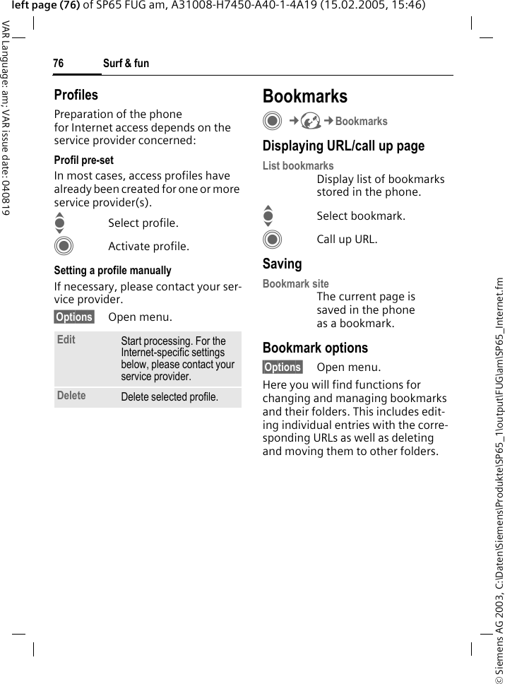 &copy; Siemens AG 2003, C:\Daten\Siemens\Produkte\SP65_1\output\FUG\am\SP65_Internet.fmSurf &amp; fun76VAR Language: am; VAR issue date: 040819left page (76) of SP65 FUG am, A31008-H7450-A40-1-4A19 (15.02.2005, 15:46)ProfilesPreparation of the phone for Internet access depends on the service provider concerned:Profil pre-setIn most cases, access profiles have already been created for one or more service provider(s).ISelect profile.CActivate profile.Setting a profile manuallyIf necessary, please contact your ser-vice provider.&sect;Options&sect; Open menu.BookmarksC&cent;O&cent;BookmarksDisplaying URL/call up pageList bookmarksDisplay list of bookmarks stored in the phone.ISelect bookmark.CCall up URL.SavingBookmark siteThe current page is saved in the phone as a bookmark.Bookmark options&sect;Options&sect; Open menu.Here you will find functions for changing and managing bookmarks and their folders. This includes edit-ing individual entries with the corre-sponding URLs as well as deleting and moving them to other folders.Edit Start processing. For the Internet-specific settings below, please contact your service provider.Delete Delete selected profile.