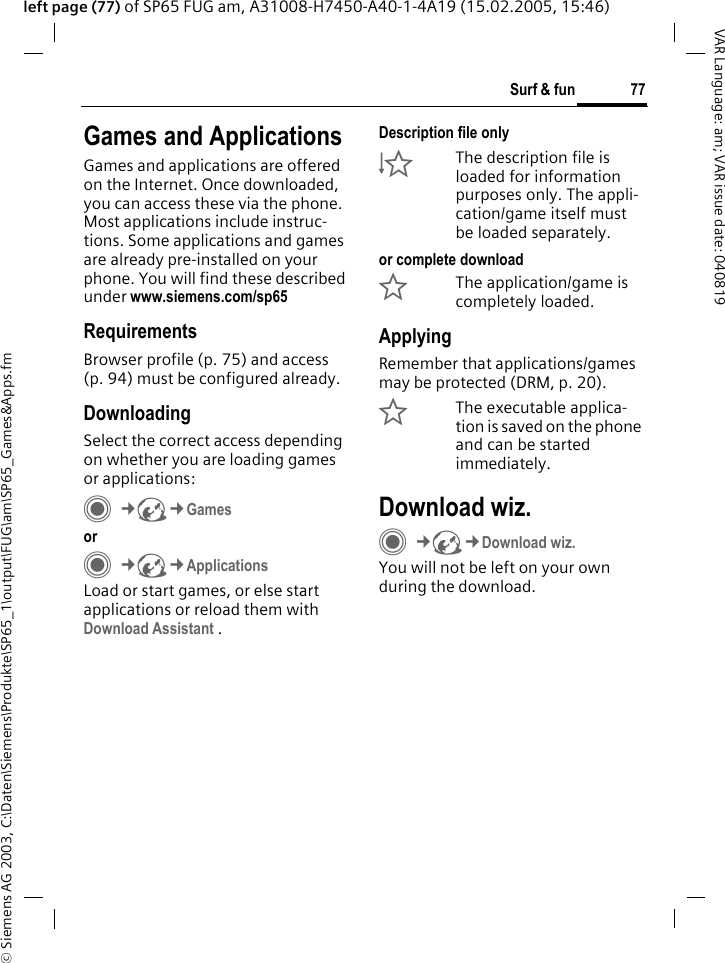 &copy; Siemens AG 2003, C:\Daten\Siemens\Produkte\SP65_1\output\FUG\am\SP65_Games&amp;Apps.fm77Surf &amp; funVAR Language: am; VAR issue date: 040819left page (77) of SP65 FUG am, A31008-H7450-A40-1-4A19 (15.02.2005, 15:46)Surf &amp; fun Games and ApplicationsGames and applications are offered on the Internet. Once downloaded, you can access these via the phone. Most applications include instruc-tions. Some applications and games are already pre-installed on your phone. You will find these described under www.siemens.com/sp65RequirementsBrowser profile (p. 75) and access (p. 94) must be configured already.DownloadingSelect the correct access depending on whether you are loading games or applications:C&cent;O&cent;Games orC&cent;O&cent;ApplicationsLoad or start games, or else start applications or reload them with Download Assistant .Description file only&Igrave;The description file is loaded for information purposes only. The appli-cation/game itself must be loaded separately. or complete download&Euml;The application/game is completely loaded.ApplyingRemember that applications/games may be protected (DRM, p. 20).&Iacute;The executable applica-tion is saved on the phone and can be started immediately.Download wiz.C&cent;O&cent;Download wiz.You will not be left on your own during the download.