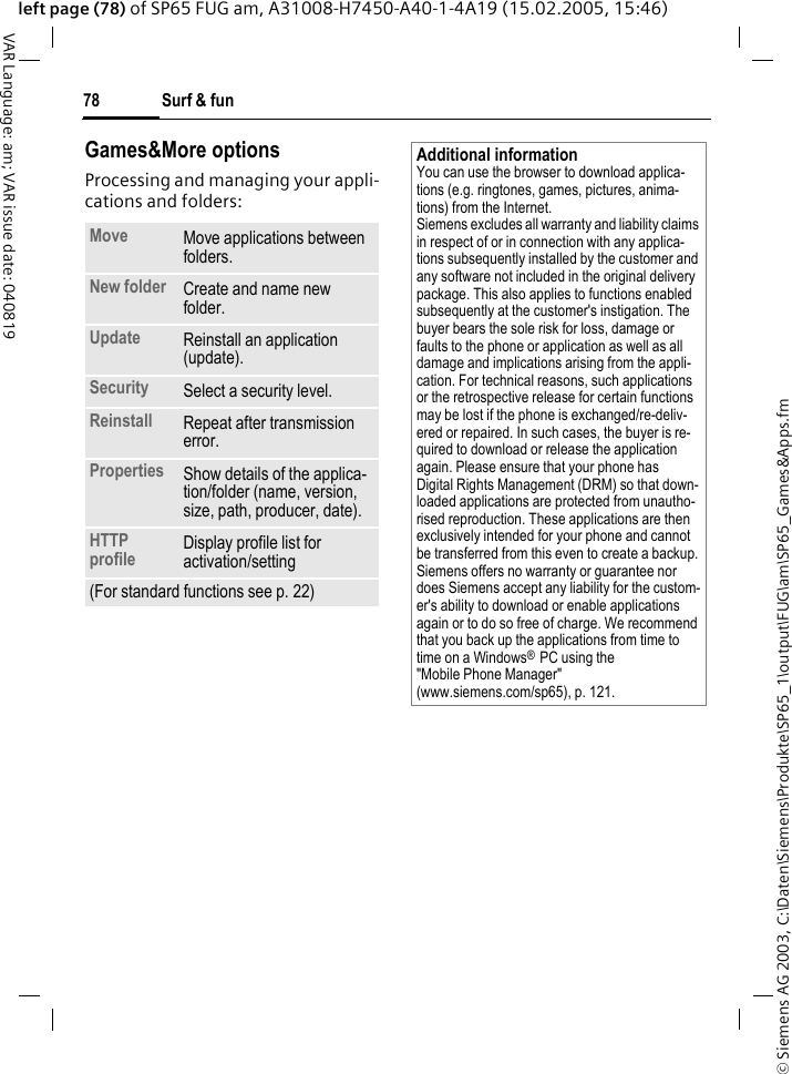 &copy; Siemens AG 2003, C:\Daten\Siemens\Produkte\SP65_1\output\FUG\am\SP65_Games&amp;Apps.fmSurf &amp; fun78VAR Language: am; VAR issue date: 040819left page (78) of SP65 FUG am, A31008-H7450-A40-1-4A19 (15.02.2005, 15:46)Games&amp;More optionsProcessing and managing your appli-cations and folders:Move Move applications between folders. New folder Create and name new folder.Update Reinstall an application (update).Security Select a security level.Reinstall Repeat after transmission error.Properties Show details of the applica-tion/folder (name, version, size, path, producer, date).HTTP profile Display profile list for activation/setting(For standard functions see p. 22)Additional informationYou can use the browser to download applica-tions (e.g. ringtones, games, pictures, anima-tions) from the Internet. Siemens excludes all warranty and liability claims in respect of or in connection with any applica-tions subsequently installed by the customer and any software not included in the original delivery package. This also applies to functions enabled subsequently at the customer's instigation. The buyer bears the sole risk for loss, damage or faults to the phone or application as well as all damage and implications arising from the appli-cation. For technical reasons, such applications or the retrospective release for certain functions may be lost if the phone is exchanged/re-deliv-ered or repaired. In such cases, the buyer is re-quired to download or release the application again. Please ensure that your phone has Digital Rights Management (DRM) so that down-loaded applications are protected from unautho-rised reproduction. These applications are then exclusively intended for your phone and cannot be transferred from this even to create a backup. Siemens offers no warranty or guarantee nor does Siemens accept any liability for the custom-er's ability to download or enable applications again or to do so free of charge. We recommend that you back up the applications from time to time on a Windows&reg; PC using the "Mobile Phone Manager" (www.siemens.com/sp65), p. 121.