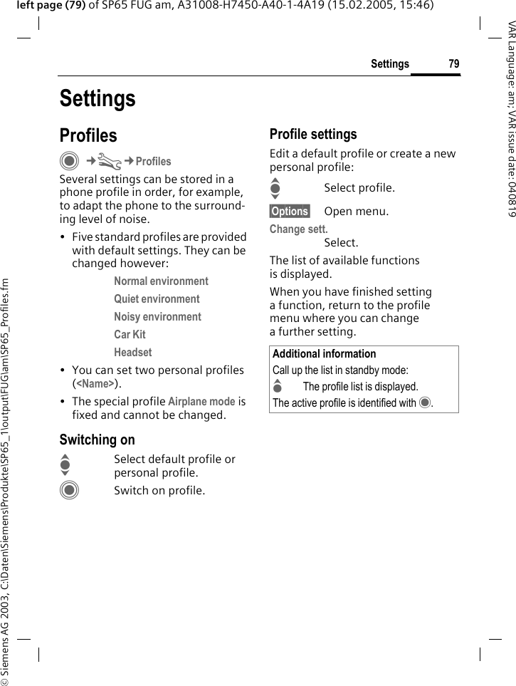 &copy; Siemens AG 2003, C:\Daten\Siemens\Produkte\SP65_1\output\FUG\am\SP65_Profiles.fm79SettingsVAR Language: am; VAR issue date: 040819left page (79) of SP65 FUG am, A31008-H7450-A40-1-4A19 (15.02.2005, 15:46)SettingsProfilesC&cent;T&cent;ProfilesSeveral settings can be stored in a phone profile in order, for example, to adapt the phone to the surround-ing level of noise.&bull; Five standard profiles are provided with default settings. They can be changed however: Normal environment Quiet environment Noisy environment Car Kit Headset &bull; You can set two personal profiles (<Name>).&bull; The special profile Airplane mode is fixed and cannot be changed.Switching onISelect default profile or personal profile.CSwitch on profile.Profile settingsEdit a default profile or create a new personal profile:ISelect profile.&sect;Options&sect; Open menu.Change sett.Select.The list of available functions is displayed.When you have finished setting a function, return to the profile menu where you can change a further setting.Additional informationCall up the list in standby mode:GThe profile list is displayed.The active profile is identified with &middot;.