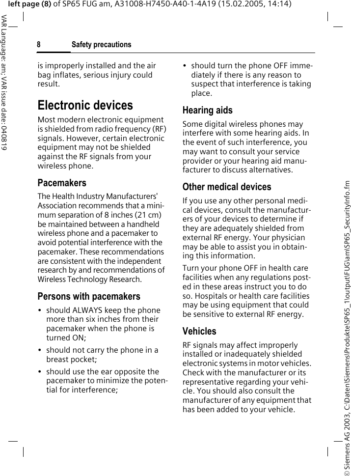 &copy; Siemens AG 2003, C:\Daten\Siemens\Produkte\SP65_1\output\FUG\am\SP65_SecurityInfo.fmSafety precautions8VAR Language: am; VAR issue date: 040819left page (8) of SP65 FUG am, A31008-H7450-A40-1-4A19 (15.02.2005, 14:14)is improperly installed and the air bag inflates, serious injury could result.Electronic devicesMost modern electronic equipment is shielded from radio frequency (RF) signals. However, certain electronic equipment may not be shielded against the RF signals from your wireless phone.PacemakersThe Health Industry Manufacturers' Association recommends that a mini-mum separation of 8 inches (21 cm) be maintained between a handheld wireless phone and a pacemaker to avoid potential interference with the pacemaker. These recommendations are consistent with the independent research by and recommendations of Wireless Technology Research.Persons with pacemakers&bull; should ALWAYS keep the phone more than six inches from their pacemaker when the phone is turned ON;&bull; should not carry the phone in a breast pocket;&bull; should use the ear opposite the pacemaker to minimize the poten-tial for interference;&bull; should turn the phone OFF imme-diately if there is any reason to suspect that interference is taking place.Hearing aids Some digital wireless phones may interfere with some hearing aids. In the event of such interference, you may want to consult your service provider or your hearing aid manu-facturer to discuss alternatives.Other medical devicesIf you use any other personal medi-cal devices, consult the manufactur-ers of your devices to determine if they are adequately shielded from external RF energy. Your physician may be able to assist you in obtain-ing this information.Turn your phone OFF in health care facilities when any regulations post-ed in these areas instruct you to do so. Hospitals or health care facilities may be using equipment that could be sensitive to external RF energy.VehiclesRF signals may affect improperly installed or inadequately shielded electronic systems in motor vehicles. Check with the manufacturer or its representative regarding your vehi-cle. You should also consult the manufacturer of any equipment that has been added to your vehicle.