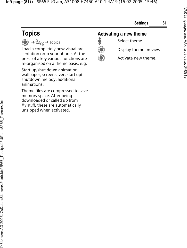 &copy; Siemens AG 2003, C:\Daten\Siemens\Produkte\SP65_1\output\FUG\am\SP65_Themes.fm81SettingsVAR Language: am; VAR issue date: 040819left page (81) of SP65 FUG am, A31008-H7450-A40-1-4A19 (15.02.2005, 15:46)Settings TopicsC&cent;T&cent;TopicsLoad a completely new visual pre-sentation onto your phone. At the press of a key various functions are re-organised on a theme basis, e.g. Start up/shut down animation, wallpaper, screensaver, start up/shutdown melody, additional animations.Theme files are compressed to save memory space. After being downloaded or called up from My stuff, these are automatically unzipped when activated. Activating a new themeISelect theme.CDisplay theme preview.CActivate new theme.