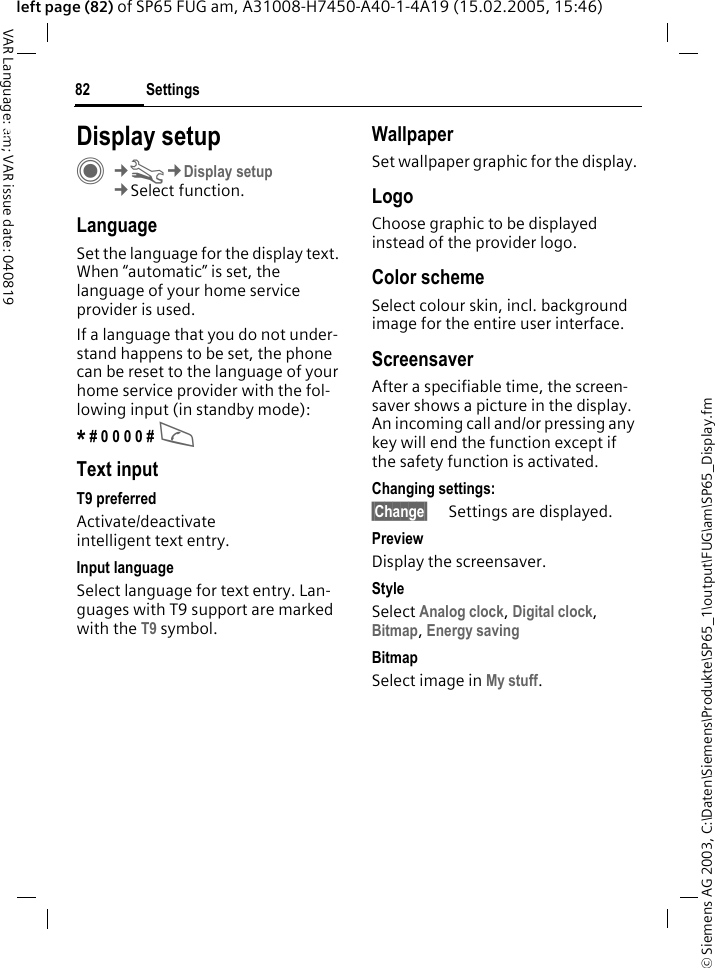 &copy; Siemens AG 2003, C:\Daten\Siemens\Produkte\SP65_1\output\FUG\am\SP65_Display.fmSettings82VAR Language: am; VAR issue date: 040819left page (82) of SP65 FUG am, A31008-H7450-A40-1-4A19 (15.02.2005, 15:46)Settings Display setupC&cent;T&cent;Display setup&cent;Select function.LanguageSet the language for the display text. When &ldquo;automatic&rdquo; is set, the language of your home service provider is used. If a language that you do not under-stand happens to be set, the phone can be reset to the language of your home service provider with the fol-lowing input (in standby mode):* # 0 0 0 0 # A Text inputT9 preferredActivate/deactivate intelligent text entry.Input languageSelect language for text entry. Lan-guages with T9 support are marked with the T9 symbol.WallpaperSet wallpaper graphic for the display.LogoChoose graphic to be displayed instead of the provider logo.Color schemeSelect colour skin, incl. background image for the entire user interface. ScreensaverAfter a specifiable time, the screen-saver shows a picture in the display. An incoming call and/or pressing any key will end the function except if the safety function is activated. Changing settings:&sect;Change&sect; Settings are displayed.PreviewDisplay the screensaver.StyleSelect Analog clock, Digital clock, Bitmap, Energy saving BitmapSelect image in My stuff.