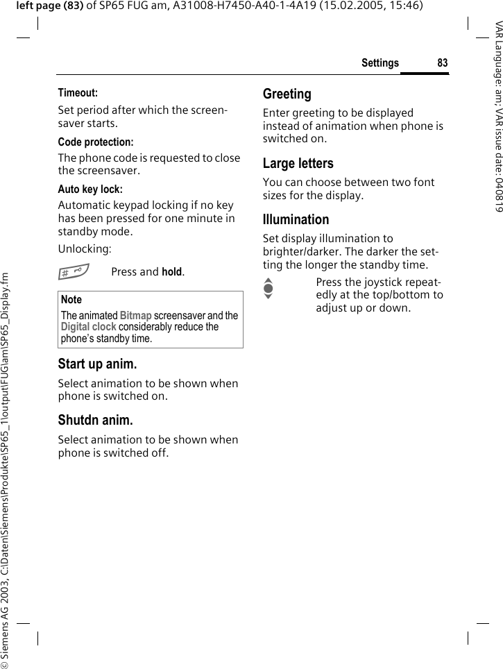&copy; Siemens AG 2003, C:\Daten\Siemens\Produkte\SP65_1\output\FUG\am\SP65_Display.fm83SettingsVAR Language: am; VAR issue date: 040819left page (83) of SP65 FUG am, A31008-H7450-A40-1-4A19 (15.02.2005, 15:46)Timeout:Set period after which the screen-saver starts.Code protection:The phone code is requested to close the screensaver.Auto key lock:Automatic keypad locking if no key has been pressed for one minute in standby mode.Unlocking:#Press and hold.Start up anim.Select animation to be shown when phone is switched on.Shutdn anim.Select animation to be shown when phone is switched off.GreetingEnter greeting to be displayed instead of animation when phone is switched on.Large lettersYou can choose between two font sizes for the display.IlluminationSet display illumination to brighter/darker. The darker the set-ting the longer the standby time.IPress the joystick repeat-edly at the top/bottom to adjust up or down.NoteThe animated Bitmap screensaver and the Digital clock considerably reduce the phone&rsquo;s standby time.