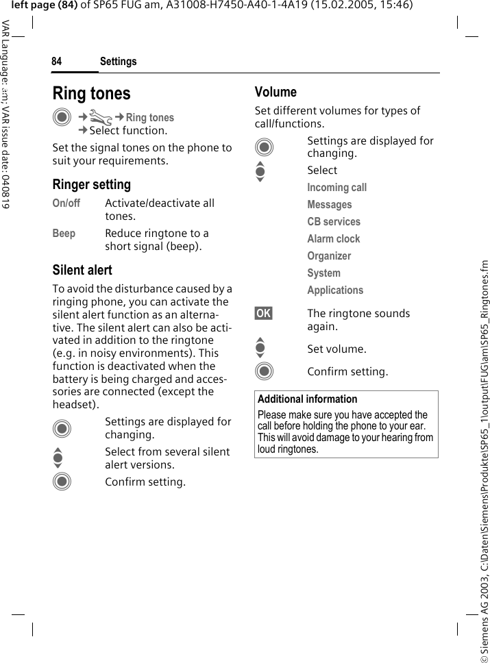 &copy; Siemens AG 2003, C:\Daten\Siemens\Produkte\SP65_1\output\FUG\am\SP65_Ringtones.fmSettings84VAR Language: am; VAR issue date: 040819left page (84) of SP65 FUG am, A31008-H7450-A40-1-4A19 (15.02.2005, 15:46)Settings Ring tonesC&cent;T&cent;Ring tones&cent;Select function.Set the signal tones on the phone to suit your requirements.Ringer settingOn/off Activate/deactivate all tones. Beep Reduce ringtone to a short signal (beep).Silent alertTo avoid the disturbance caused by a ringing phone, you can activate the silent alert function as an alterna-tive. The silent alert can also be acti-vated in addition to the ringtone (e.g. in noisy environments). This function is deactivated when the battery is being charged and acces-sories are connected (except the headset).CSettings are displayed for changing.ISelect from several silent alert versions. CConfirm setting.VolumeSet different volumes for types of call/functions.CSettings are displayed for changing.ISelectIncoming call Messages CB servicesAlarm clock Organizer System Applications &sect;OK&sect; The ringtone sounds again.ISet volume.CConfirm setting.Additional informationPlease make sure you have accepted the call before holding the phone to your ear. This will avoid damage to your hearing from loud ringtones.