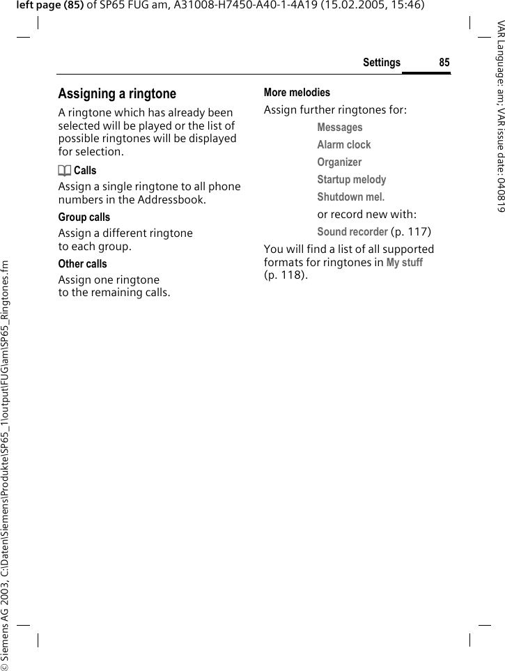 &copy; Siemens AG 2003, C:\Daten\Siemens\Produkte\SP65_1\output\FUG\am\SP65_Ringtones.fm85SettingsVAR Language: am; VAR issue date: 040819left page (85) of SP65 FUG am, A31008-H7450-A40-1-4A19 (15.02.2005, 15:46)Assigning a ringtoneA ringtone which has already been selected will be played or the list of possible ringtones will be displayed for selection.d CallsAssign a single ringtone to all phone numbers in the Addressbook.Group callsAssign a different ringtone to each group.Other callsAssign one ringtone to the remaining calls.More melodiesAssign further ringtones for:Messages Alarm clock Organizer Startup melody Shutdown mel. or record new with:Sound recorder (p. 117) You will find a list of all supported formats for ringtones in My stuff (p. 118).
