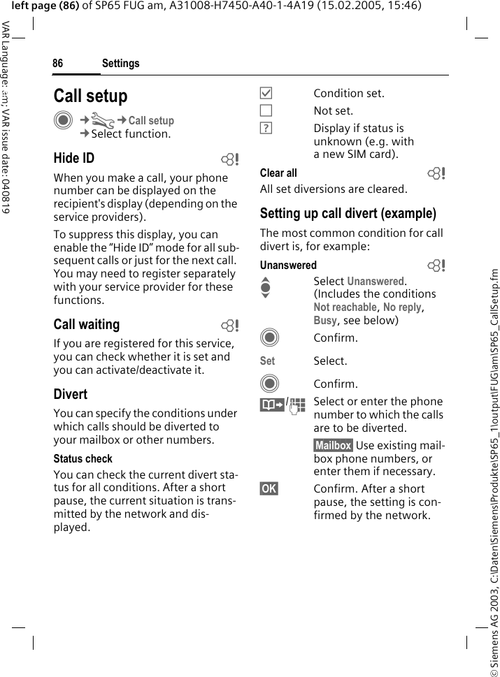 &copy; Siemens AG 2003, C:\Daten\Siemens\Produkte\SP65_1\output\FUG\am\SP65_CallSetup.fmSettings86VAR Language: am; VAR issue date: 040819left page (86) of SP65 FUG am, A31008-H7450-A40-1-4A19 (15.02.2005, 15:46)Settings Call setupC&cent;T&cent;Call setup&cent;Select function.Hide ID bWhen you make a call, your phone number can be displayed on the recipient's display (depending on the service providers).To suppress this display, you can enable the &ldquo;Hide ID&rdquo; mode for all sub-sequent calls or just for the next call. You may need to register separately with your service provider for these functions.Call waiting bIf you are registered for this service, you can check whether it is set and you can activate/deactivate it.DivertYou can specify the conditions under which calls should be diverted to your mailbox or other numbers.Status checkYou can check the current divert sta-tus for all conditions. After a short pause, the current situation is trans-mitted by the network and dis-played.&Ouml;Condition set.&Otilde;Not set.&Ocirc;Display if status is unknown (e.g. with a new SIM card). Clear all bAll set diversions are cleared.Setting up call divert (example)The most common condition for call divert is, for example:Unanswered  bISelect Unanswered. (Includes the conditions Not reachable, No reply, Busy, see below)CConfirm.Set Select.CConfirm.&Iuml;/JSelect or enter the phone number to which the calls are to be diverted.&sect;Mailbox&sect; Use existing mail-box phone numbers, or enter them if necessary.&sect;OK&sect; Confirm. After a short pause, the setting is con-firmed by the network.