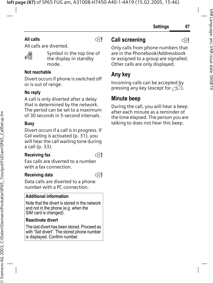 &copy; Siemens AG 2003, C:\Daten\Siemens\Produkte\SP65_1\output\FUG\am\SP65_CallSetup.fm87SettingsVAR Language: am; VAR issue date: 040819left page (87) of SP65 FUG am, A31008-H7450-A40-1-4A19 (15.02.2005, 15:46)All calls bAll calls are diverted.&Ccedil;Symbol in the top line of the display in standby mode.Not reachableDivert occurs if phone is switched off or is out of range.No replyA call is only diverted after a delay that is determined by the network. The period can be set to a maximum of 30 seconds in 5-second intervals.BusyDivert occurs if a call is in progress. If Call waiting is activated (p. 31), you will hear the call waiting tone during a call (p. 33).Receiving fax bFax calls are diverted to a number with a fax connection.Receiving data bData calls are diverted to a phone number with a PC connection. Call screening bOnly calls from phone numbers that are in the Phonebook/Addressbook or assigned to a group are signalled. Other calls are only displayed.Any keyIncoming calls can be accepted by pressing any key (except for B).Minute beepDuring the call, you will hear a beep after each minute as a reminder of the time elapsed. The person you are talking to does not hear this beep.Additional informationNote that the divert is stored in the network and not in the phone (e.g. when the SIM card is changed).Reactivate divertThe last divert has been stored. Proceed as with &ldquo;Set divert&rdquo;. The stored phone number is displayed. Confirm number.