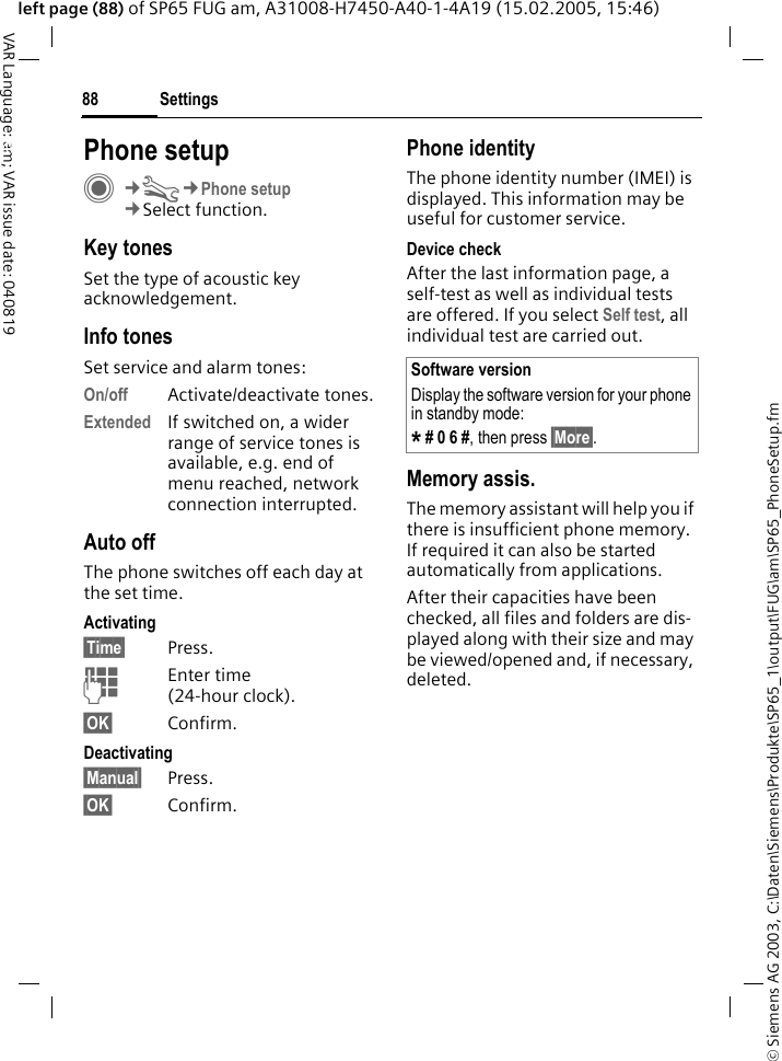 &copy; Siemens AG 2003, C:\Daten\Siemens\Produkte\SP65_1\output\FUG\am\SP65_PhoneSetup.fmSettings88VAR Language: am; VAR issue date: 040819left page (88) of SP65 FUG am, A31008-H7450-A40-1-4A19 (15.02.2005, 15:46)Settings Phone setupC&cent;T&cent;Phone setup&cent;Select function.Key tonesSet the type of acoustic key acknowledgement.Info tonesSet service and alarm tones:On/off Activate/deactivate tones.Extended If switched on, a wider range of service tones is available, e.g. end of menu reached, network connection interrupted.Auto offThe phone switches off each day at the set time.Activating&sect;Time&sect; Press.JEnter time (24-hour clock).&sect;OK&sect; Confirm.Deactivating&sect;Manual&sect; Press.&sect;OK&sect; Confirm.Phone identityThe phone identity number (IMEI) is displayed. This information may be useful for customer service. Device checkAfter the last information page, a self-test as well as individual tests are offered. If you select Self test, all individual test are carried out.Memory assis.The memory assistant will help you if there is insufficient phone memory. If required it can also be started automatically from applications.After their capacities have been checked, all files and folders are dis-played along with their size and may be viewed/opened and, if necessary, deleted.Software versionDisplay the software version for your phone in standby mode:* # 0 6 #, then press &sect;More&sect;.