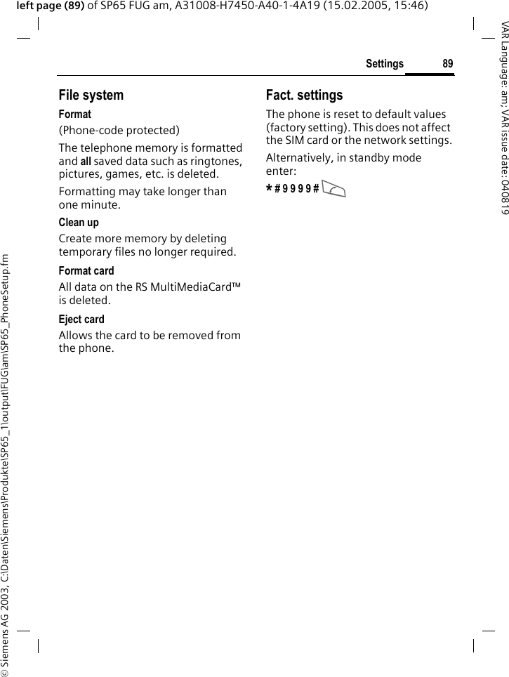 &copy; Siemens AG 2003, C:\Daten\Siemens\Produkte\SP65_1\output\FUG\am\SP65_PhoneSetup.fm89SettingsVAR Language: am; VAR issue date: 040819left page (89) of SP65 FUG am, A31008-H7450-A40-1-4A19 (15.02.2005, 15:46)File systemFormat(Phone-code protected)The telephone memory is formatted and all saved data such as ringtones, pictures, games, etc. is deleted.Formatting may take longer than one minute.Clean upCreate more memory by deleting temporary files no longer required.Format cardAll data on the RS MultiMediaCard&trade; is deleted.Eject cardAllows the card to be removed from the phone. Fact. settingsThe phone is reset to default values (factory setting). This does not affect the SIM card or the network settings.Alternatively, in standby mode enter:* # 9 9 9 9 # A 