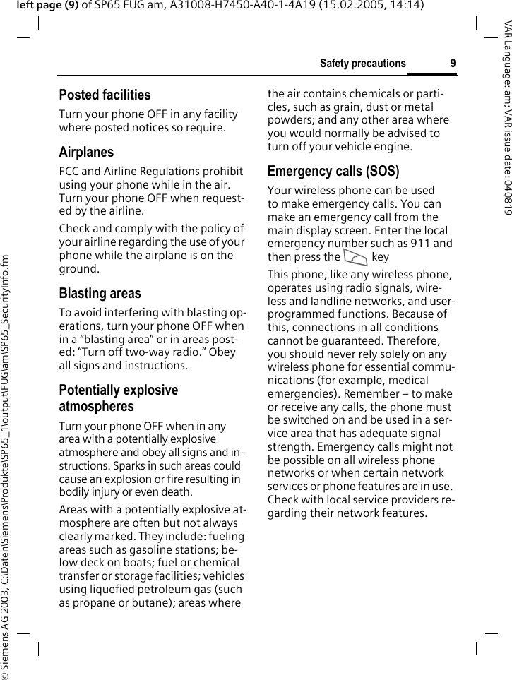 &copy; Siemens AG 2003, C:\Daten\Siemens\Produkte\SP65_1\output\FUG\am\SP65_SecurityInfo.fm9Safety precautionsVAR Language: am; VAR issue date: 040819left page (9) of SP65 FUG am, A31008-H7450-A40-1-4A19 (15.02.2005, 14:14)Posted facilitiesTurn your phone OFF in any facility where posted notices so require.AirplanesFCC and Airline Regulations prohibit using your phone while in the air. Turn your phone OFF when request-ed by the airline.Check and comply with the policy of your airline regarding the use of your phone while the airplane is on the ground.Blasting areasTo avoid interfering with blasting op-erations, turn your phone OFF when in a &ldquo;blasting area&rdquo; or in areas post-ed: &ldquo;Turn off two-way radio.&rdquo; Obey all signs and instructions.Potentially explosive atmospheresTurn your phone OFF when in any area with a potentially explosive atmosphere and obey all signs and in-structions. Sparks in such areas could cause an explosion or fire resulting in bodily injury or even death.Areas with a potentially explosive at-mosphere are often but not always clearly marked. They include: fueling areas such as gasoline stations; be-low deck on boats; fuel or chemical transfer or storage facilities; vehicles using liquefied petroleum gas (such as propane or butane); areas where the air contains chemicals or parti-cles, such as grain, dust or metal powders; and any other area where you would normally be advised to turn off your vehicle engine.Emergency calls (SOS)Your wireless phone can be used to make emergency calls. You can make an emergency call from the main display screen. Enter the local emergency number such as 911 and then press the A keyThis phone, like any wireless phone, operates using radio signals, wire-less and landline networks, and user-programmed functions. Because of this, connections in all conditions cannot be guaranteed. Therefore, you should never rely solely on any wireless phone for essential commu-nications (for example, medical emergencies). Remember &ndash; to make or receive any calls, the phone must be switched on and be used in a ser-vice area that has adequate signal strength. Emergency calls might not be possible on all wireless phone networks or when certain network services or phone features are in use. Check with local service providers re-garding their network features. 