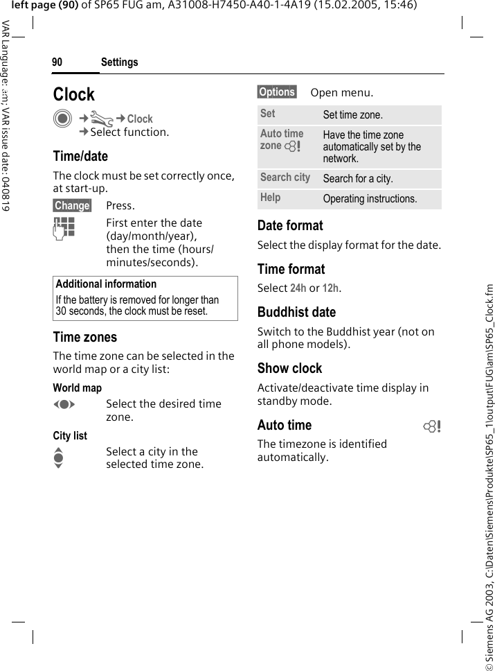 &copy; Siemens AG 2003, C:\Daten\Siemens\Produkte\SP65_1\output\FUG\am\SP65_Clock.fmSettings90VAR Language: am; VAR issue date: 040819left page (90) of SP65 FUG am, A31008-H7450-A40-1-4A19 (15.02.2005, 15:46)Settings ClockC&cent;T&cent;Clock&cent;Select function.Time/dateThe clock must be set correctly once, at start-up.&sect;Change&sect; Press.JFirst enter the date (day/month/year), then the time (hours/minutes/seconds).Time zonesThe time zone can be selected in the world map or a city list:World mapFSelect the desired time zone.City listISelect a city in the selected time zone.&sect;Options&sect; Open menu.Date formatSelect the display format for the date.Time formatSelect 24h or 12h.Buddhist dateSwitch to the Buddhist year (not on all phone models). Show clockActivate/deactivate time display in standby mode.Auto time bThe timezone is identified automatically.Additional informationIf the battery is removed for longer than 30 seconds, the clock must be reset. Set Set time zone.Auto time zone = Have the time zone automatically set by the network.Search city Search for a city.Help Operating instructions.
