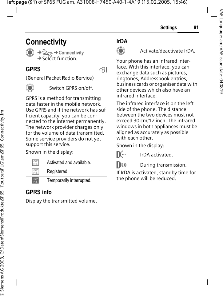 &copy; Siemens AG 2003, C:\Daten\Siemens\Produkte\SP65_1\output\FUG\am\SP65_Connectivity.fm91SettingsVAR Language: am; VAR issue date: 040819left page (91) of SP65 FUG am, A31008-H7450-A40-1-4A19 (15.02.2005, 15:46)Settings ConnectivityC&cent;T&cent;Connectivity&cent;Select function.GPRS b(General Packet Radio Service)CSwitch GPRS on/off.GPRS is a method for transmitting data faster in the mobile network. Use GPRS and if the network has suf-ficient capacity, you can be con-nected to the Internet permanently. The network provider charges only for the volume of data transmitted. Some service providers do not yet support this service. Shown in the display:GPRS infoDisplay the transmitted volume.IrDACActivate/deactivate IrDA.Your phone has an infrared inter-face. With this interface, you can exchange data such as pictures, ringtones, Addressbook entries, business cards or organiser data with other devices which also have an infrared interface. The infrared interface is on the left side of the phone. The distance between the two devices must not exceed 30 cm/12 inch. The infrared windows in both appliances must be aligned as accurately as possible with each other.Shown in the display:&macr;IrDA activated.&reg;During transmission.If IrDA is activated, standby time for the phone will be reduced.&pound; Activated and available.&cent; Registered.&curren; Temporarily interrupted.
