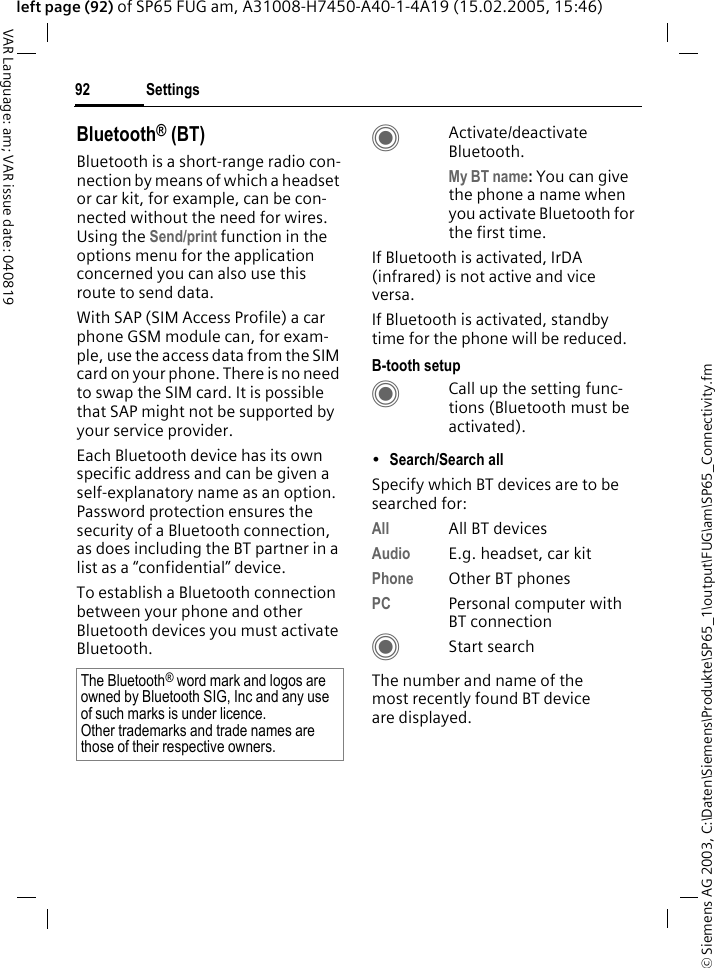 &copy; Siemens AG 2003, C:\Daten\Siemens\Produkte\SP65_1\output\FUG\am\SP65_Connectivity.fmSettings92VAR Language: am; VAR issue date: 040819left page (92) of SP65 FUG am, A31008-H7450-A40-1-4A19 (15.02.2005, 15:46)Bluetooth&reg; (BT)Bluetooth is a short-range radio con-nection by means of which a headset or car kit, for example, can be con-nected without the need for wires. Using the Send/print function in the options menu for the application concerned you can also use this route to send data. With SAP (SIM Access Profile) a car phone GSM module can, for exam-ple, use the access data from the SIM card on your phone. There is no need to swap the SIM card. It is possible that SAP might not be supported by your service provider.Each Bluetooth device has its own specific address and can be given a self-explanatory name as an option. Password protection ensures the security of a Bluetooth connection, as does including the BT partner in a list as a &ldquo;confidential&rdquo; device.To establish a Bluetooth connection between your phone and other Bluetooth devices you must activate Bluetooth.CActivate/deactivate Bluetooth. My BT name: You can give the phone a name when you activate Bluetooth for the first time.If Bluetooth is activated, IrDA (infrared) is not active and vice versa. If Bluetooth is activated, standby time for the phone will be reduced.B-tooth setupCCall up the setting func-tions (Bluetooth must be activated). &bull;Search/Search all Specify which BT devices are to be searched for:All All BT devicesAudio E.g. headset, car kitPhone Other BT phonesPC Personal computer with BT connectionCStart searchThe number and name of the most recently found BT device are displayed. The Bluetooth&reg; word mark and logos are owned by Bluetooth SIG, Inc and any use of such marks is under licence. Other trademarks and trade names are those of their respective owners.