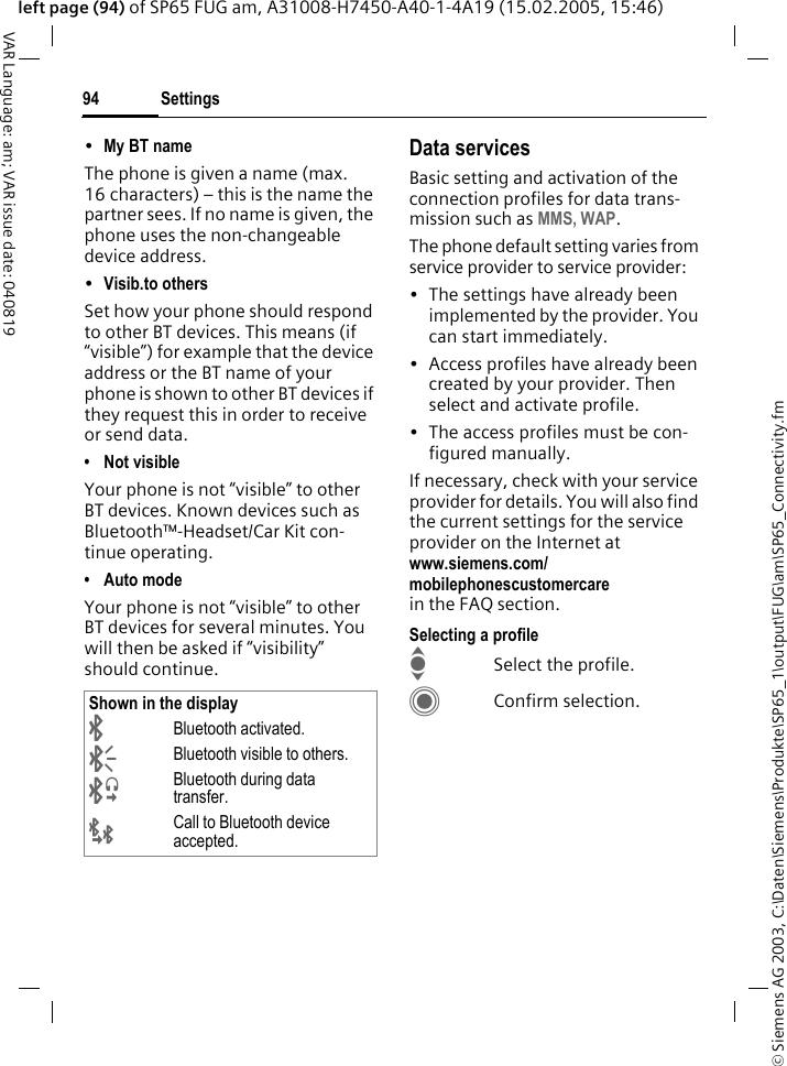 &copy; Siemens AG 2003, C:\Daten\Siemens\Produkte\SP65_1\output\FUG\am\SP65_Connectivity.fmSettings94VAR Language: am; VAR issue date: 040819left page (94) of SP65 FUG am, A31008-H7450-A40-1-4A19 (15.02.2005, 15:46)&bull;My BT name The phone is given a name (max. 16 characters) &ndash; this is the name the partner sees. If no name is given, the phone uses the non-changeable device address.&bull;Visib.to others Set how your phone should respond to other BT devices. This means (if &ldquo;visible&rdquo;) for example that the device address or the BT name of your phone is shown to other BT devices if they request this in order to receive or send data.&bull; Not visibleYour phone is not &ldquo;visible&rdquo; to other BT devices. Known devices such as Bluetooth&trade;-Headset/Car Kit con-tinue operating.&bull; Auto modeYour phone is not &ldquo;visible&rdquo; to other BT devices for several minutes. You will then be asked if &ldquo;visibility&rdquo; should continue.Data servicesBasic setting and activation of the connection profiles for data trans-mission such as MMS, WAP. The phone default setting varies from service provider to service provider:&bull; The settings have already been implemented by the provider. You can start immediately.&bull; Access profiles have already been created by your provider. Then select and activate profile.&bull; The access profiles must be con-figured manually.If necessary, check with your service provider for details. You will also find the current settings for the service provider on the Internet at www.siemens.com/mobilephonescustomercarein the FAQ section.Selecting a profileISelect the profile.CConfirm selection.Shown in the display&uml;Bluetooth activated.&copy;Bluetooth visible to others.&ordf;Bluetooth during data transfer.&laquo;Call to Bluetooth device accepted.