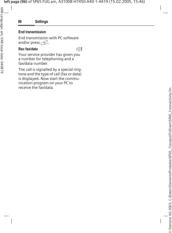 &copy; Siemens AG 2003, C:\Daten\Siemens\Produkte\SP65_1\output\FUG\am\SP65_Connectivity.fmSettings96VAR Language: am; VAR issue date: 040819left page (96) of SP65 FUG am, A31008-H7450-A40-1-4A19 (15.02.2005, 15:46)End transmissionEnd transmission with PC software and/or press B.Rec fax/data  bYour service provider has given you a number for telephoning and a fax/data number.The call is signalled by a special ring-tone and the type of call (fax or data) is displayed. Now start the commu-nication program on your PC to receive the fax/data.