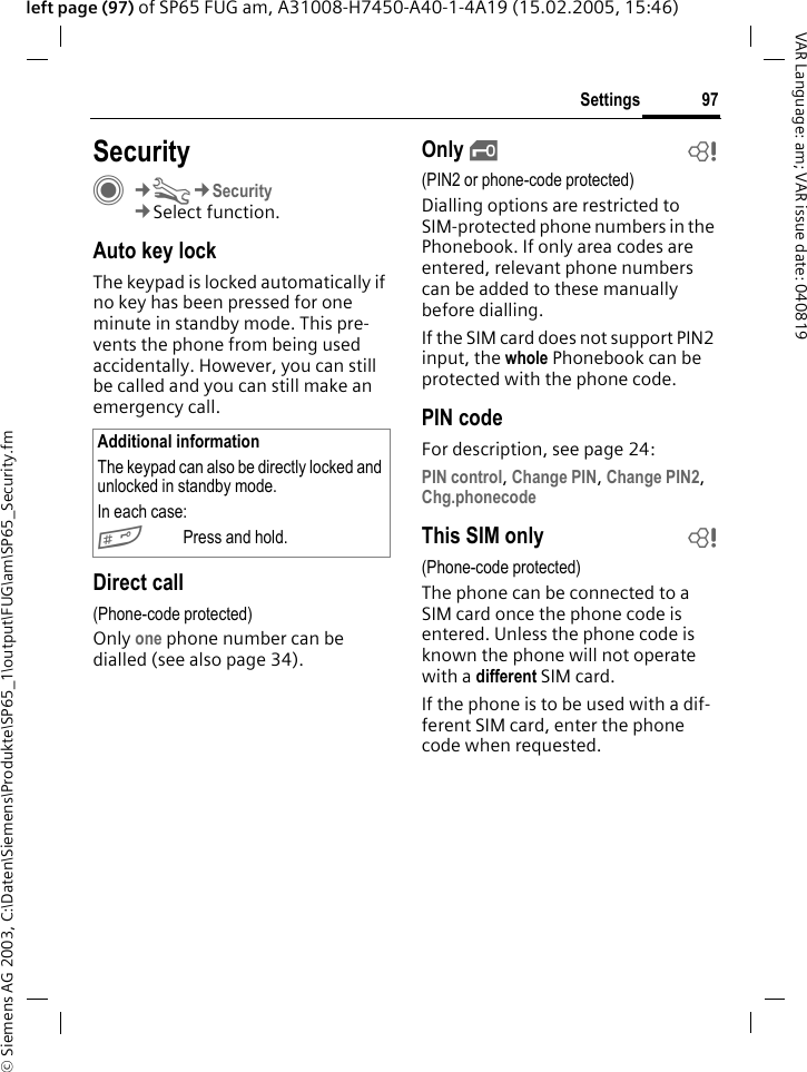 &copy; Siemens AG 2003, C:\Daten\Siemens\Produkte\SP65_1\output\FUG\am\SP65_Security.fm97SettingsVAR Language: am; VAR issue date: 040819left page (97) of SP65 FUG am, A31008-H7450-A40-1-4A19 (15.02.2005, 15:46)Settings SecurityC&cent;T&cent;Security&cent;Select function.Auto key lockThe keypad is locked automatically if no key has been pressed for one minute in standby mode. This pre-vents the phone from being used accidentally. However, you can still be called and you can still make an emergency call.Direct call(Phone-code protected)Only one phone number can be dialled (see also page 34). Only &sbquo;b(PIN2 or phone-code protected)Dialling options are restricted to SIM-protected phone numbers in the Phonebook. If only area codes are entered, relevant phone numbers can be added to these manually before dialling.If the SIM card does not support PIN2 input, the whole Phonebook can be protected with the phone code.PIN codeFor description, see page 24:PIN control, Change PIN, Change PIN2, Chg.phonecode This SIM only b(Phone-code protected)The phone can be connected to a SIM card once the phone code is entered. Unless the phone code is known the phone will not operate with a different SIM card. If the phone is to be used with a dif-ferent SIM card, enter the phone code when requested.Additional informationThe keypad can also be directly locked and unlocked in standby mode.In each case:#Press and hold.