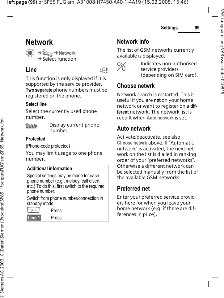 &copy; Siemens AG 2003, C:\Daten\Siemens\Produkte\SP65_1\output\FUG\am\SP65_Network.fm99SettingsVAR Language: am; VAR issue date: 040819left page (99) of SP65 FUG am, A31008-H7450-A40-1-4A19 (15.02.2005, 15:46)Settings NetworkC&cent;T&cent;Network&cent;Select function.Line bThis function is only displayed if it is supported by the service provider. Two separate phone numbers must be registered on the phone.Select lineSelect the currently used phone number.\Display current phone number.Protected(Phone-code protected)You may limit usage to one phone number.Network infoThe list of GSM networks currently available is displayed.&AElig;Indicates non-authorised service providers (depending on SIM card).Choose netwrkNetwork search is restarted. This is useful if you are not on your home network or want to register on a dif-ferent network. The network list is rebuilt when Auto network is set.Auto network Activate/deactivate, see also Choose netwrk above. If &ldquo;Automatic network&rdquo; is activated, the next net-work on the list is dialled in ranking order of your &ldquo;preferred networks&rdquo;. Otherwise a different network can be selected manually from the list of the available GSM networks.Preferred net Enter your preferred service provid-ers here for when you leave your home network (e.g. if there are dif-ferences in price).Additional informationSpecial settings may be made for each phone number (e.g., melody, call divert etc.) To do this, first switch to the required phone number. Switch from phone number/connection in standby mode:0Press. &sect;Line 1&sect; Press.