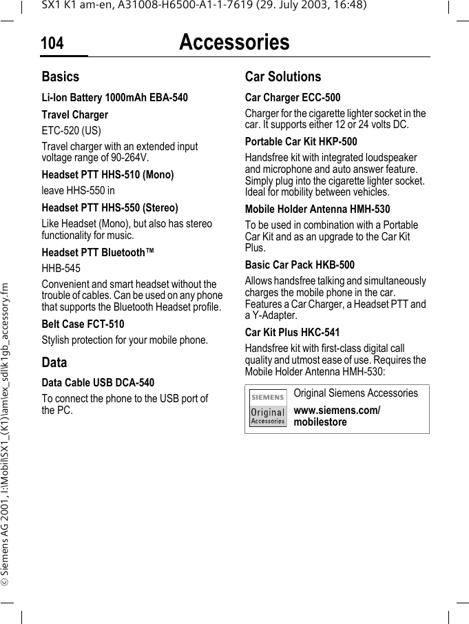 Accessories104SX1 K1 am-en, A31008-H6500-A1-1-7619 (29. July 2003, 16:48)&copy; Siemens AG 2001, I:\Mobil\SX1_(K1)\am\ex_sdl\k1gb_accessory.fmAccessories BasicsLi-Ion Battery 1000mAh EBA-540Travel ChargerETC-520 (US)Travel charger with an extended input voltage range of 90-264V. Headset PTT HHS-510 (Mono)leave HHS-550 inHeadset PTT HHS-550 (Stereo)Like Headset (Mono), but also has stereo functionality for music. Headset PTT Bluetooth&trade;HHB-545Convenient and smart headset without the trouble of cables. Can be used on any phone that supports the Bluetooth Headset profile.Belt Case FCT-510Stylish protection for your mobile phone.DataData Cable USB DCA-540To connect the phone to the USB port of the PC.Car Solutions Car Charger ECC-500Charger for the cigarette lighter socket in the car. It supports either 12 or 24 volts DC.Portable Car Kit HKP-500Handsfree kit with integrated loudspeaker and microphone and auto answer feature. Simply plug into the cigarette lighter socket. Ideal for mobility between vehicles.Mobile Holder Antenna HMH-530To be used in combination with a Portable Car Kit and as an upgrade to the Car Kit Plus.Basic Car Pack HKB-500Allows handsfree talking and simultaneously charges the mobile phone in the car. Features a Car Charger, a Headset PTT and a Y-Adapter.Car Kit Plus HKC-541Handsfree kit with first-class digital call quality and utmost ease of use. Requires the Mobile Holder Antenna HMH-530:Original Siemens Accessorieswww.siemens.com/mobilestore