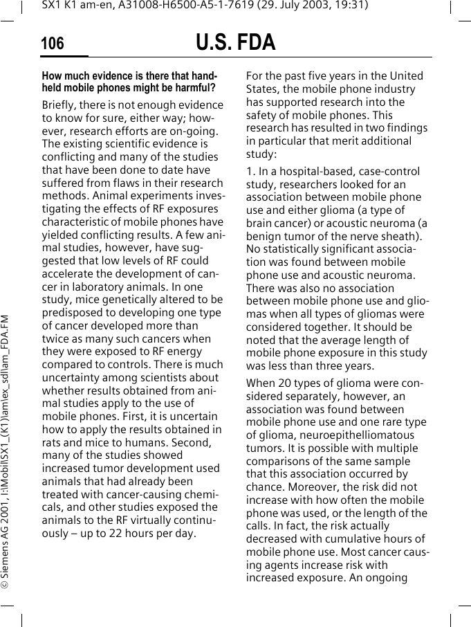 U.S. FDA106SX1 K1 am-en, A31008-H6500-A5-1-7619 (29. July 2003, 19:31)&copy; Siemens AG 2001, I:\Mobil\SX1_(K1)\am\ex_sdl\am_FDA.FMHow much evidence is there that hand-held mobile phones might be harmful?Briefly, there is not enough evidence to know for sure, either way; how-ever, research efforts are on-going. The existing scientific evidence is conflicting and many of the studies that have been done to date have suffered from flaws in their research methods. Animal experiments inves-tigating the effects of RF exposures characteristic of mobile phones have yielded conflicting results. A few ani-mal studies, however, have sug-gested that low levels of RF could accelerate the development of can-cer in laboratory animals. In one study, mice genetically altered to be predisposed to developing one type of cancer developed more than twice as many such cancers when they were exposed to RF energy compared to controls. There is much uncertainty among scientists about whether results obtained from ani-mal studies apply to the use of mobile phones. First, it is uncertain how to apply the results obtained in rats and mice to humans. Second, many of the studies showed increased tumor development used animals that had already been treated with cancer-causing chemi-cals, and other studies exposed the animals to the RF virtually continu-ously &ndash; up to 22 hours per day.For the past five years in the United States, the mobile phone industry has supported research into the safety of mobile phones. This research has resulted in two findings in particular that merit additional study:1. In a hospital-based, case-control study, researchers looked for an association between mobile phone use and either glioma (a type of brain cancer) or acoustic neuroma (a benign tumor of the nerve sheath). No statistically significant associa-tion was found between mobile phone use and acoustic neuroma. There was also no association between mobile phone use and glio-mas when all types of gliomas were considered together. It should be noted that the average length of mobile phone exposure in this study was less than three years.When 20 types of glioma were con-sidered separately, however, an association was found between mobile phone use and one rare type of glioma, neuroepithelliomatous tumors. It is possible with multiple comparisons of the same sample that this association occurred by chance. Moreover, the risk did not increase with how often the mobile phone was used, or the length of the calls. In fact, the risk actually decreased with cumulative hours of mobile phone use. Most cancer caus-ing agents increase risk with increased exposure. An ongoing 