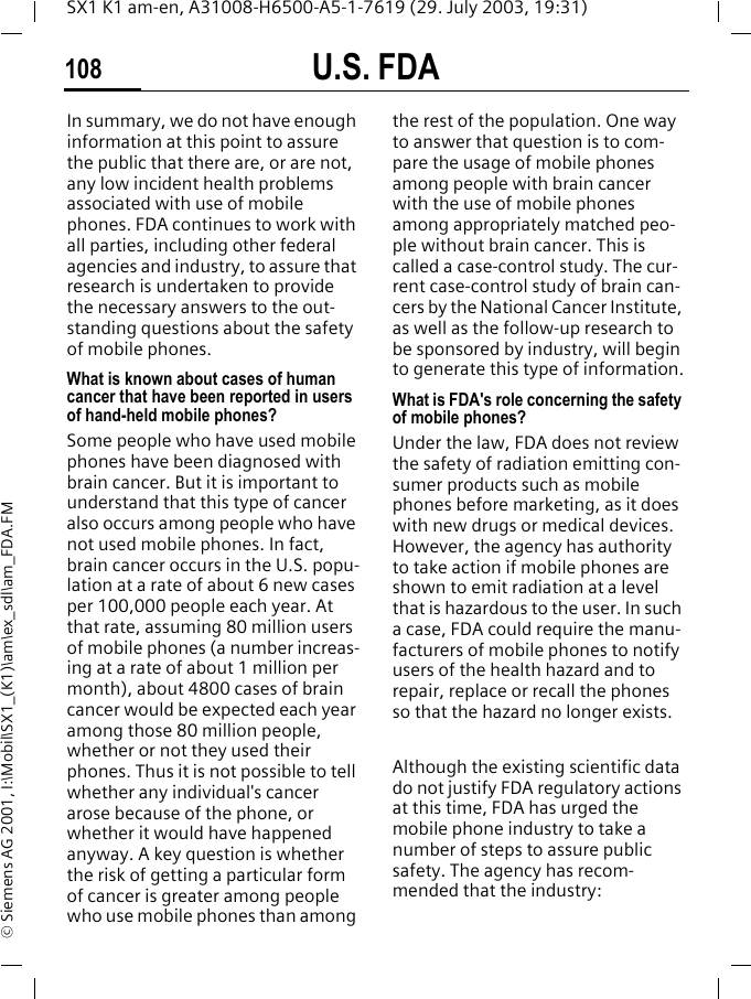 U.S. FDA108SX1 K1 am-en, A31008-H6500-A5-1-7619 (29. July 2003, 19:31)&copy; Siemens AG 2001, I:\Mobil\SX1_(K1)\am\ex_sdl\am_FDA.FMIn summary, we do not have enough information at this point to assure the public that there are, or are not, any low incident health problems associated with use of mobile phones. FDA continues to work with all parties, including other federal agencies and industry, to assure that research is undertaken to provide the necessary answers to the out-standing questions about the safety of mobile phones.What is known about cases of human cancer that have been reported in users of hand-held mobile phones?Some people who have used mobile phones have been diagnosed with brain cancer. But it is important to understand that this type of cancer also occurs among people who have not used mobile phones. In fact, brain cancer occurs in the U.S. popu-lation at a rate of about 6 new cases per 100,000 people each year. At that rate, assuming 80 million users of mobile phones (a number increas-ing at a rate of about 1 million per month), about 4800 cases of brain cancer would be expected each year among those 80 million people, whether or not they used their phones. Thus it is not possible to tell whether any individual's cancer arose because of the phone, or whether it would have happened anyway. A key question is whether the risk of getting a particular form of cancer is greater among people who use mobile phones than among the rest of the population. One way to answer that question is to com-pare the usage of mobile phones among people with brain cancer with the use of mobile phones among appropriately matched peo-ple without brain cancer. This is called a case-control study. The cur-rent case-control study of brain can-cers by the National Cancer Institute, as well as the follow-up research to be sponsored by industry, will begin to generate this type of information.What is FDA's role concerning the safety of mobile phones?Under the law, FDA does not review the safety of radiation emitting con-sumer products such as mobile phones before marketing, as it does with new drugs or medical devices. However, the agency has authority to take action if mobile phones are shown to emit radiation at a level that is hazardous to the user. In such a case, FDA could require the manu-facturers of mobile phones to notify users of the health hazard and to repair, replace or recall the phones so that the hazard no longer exists. Although the existing scientific data do not justify FDA regulatory actions at this time, FDA has urged the mobile phone industry to take a number of steps to assure public safety. The agency has recom-mended that the industry: