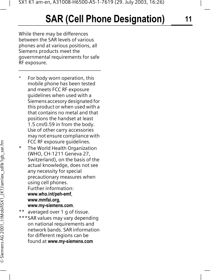 SAR (Cell Phone Designation) 11SX1 K1 am-en, A31008-H6500-A5-1-7619 (29. July 2003, 16:26)&copy; Siemens AG 2001, I:\Mobil\SX1_(K1)\am\ex_sdl\k1gb_sar.fmWhile there may be differences between the SAR levels of various phones and at various positions, all Siemens products meet the governmental requirements for safe RF exposure.  +   For body worn operation, this mobile phone has been tested and meets FCC RF exposure guidelines when used with a Siemens accesory designated for this product or when used with a that contains no metal and that positions the handset at least 1.5 cm/0.59 in from the body. Use of other carry accessories may not ensure compliance with FCC RF exposure guidelines.* The World Health Organization (WHO, CH-1211 Geneva 27, Switzerland), on the basis of the actual knowledge, does not see any necessity for special precautionary measures when using cell phones.Further information: www.who.int/peh-emf, www.mmfai.org, www.my-siemens.com.** averaged over 1 g of tissue.***SAR values may vary depending on national requirements and network bands. SAR information for different regions can be found at www.my-siemens.com
