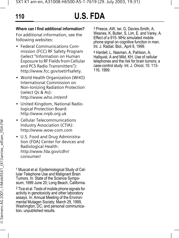 U.S. FDA110SX1 K1 am-en, A31008-H6500-A5-1-7619 (29. July 2003, 19:31)&copy; Siemens AG 2001, I:\Mobil\SX1_(K1)\am\ex_sdl\am_FDA.FMWhere can I find additional information?For additional information, see the following websites:&bull; Federal Communications Com-mission (FCC) RF Safety Program (select "Information on Human Exposure to RF Fields from Cellular and PCS Radio Transmitters"): http://www.fcc.gov/oet/rfsafety.&bull; World Health Organization (WHO) International Commission on Non-Ionizing Radiation Protection (select Qs &amp; As): http://www.who.int/emf&bull; United Kingdom, National Radio-logical Protection Board: http://www.nrpb.org.uk&bull; Cellular Telecommunications Industry Association (CTIA): http://www.wow-com.com&bull; U.S. Food and Drug Administra-tion (FDA) Center for devices and Radiological Health: http://www.fda.gov/cdhr/consumer/1 Muscat et al. Epidemiological Study of Cel-lular Telephone Use and Malignant Brain Tumors. In: State of the Science Sympo-sium; 1999 June 20; Long Beach, California.2 Tice et al. Tests of mobile phone signals for activity in genotoxicity and other laboratory assays. In: Annual Meeting of the Environ-mental Mutagen Society; March 29, 1999, Washington, DC; and personal communica-tion, unpublished results.3 Preece, AW, Iwi, G, Davies-Smith, A, Wesnes, K, Butler, S, Lim, E, and Varey, A. Effect of a 915- MHz simulated mobile phone signal on cognitive function in man. Int. J. Radiat. Biol., April 8, 1999.4 Hardell, L, Nasman, A, Pahlson, A, Hallquist, A and Mild, KH. Use of cellular telephones and the risk for brain tumors; a case-control study. Int. J. Oncol, 15: 113-116, 1999.