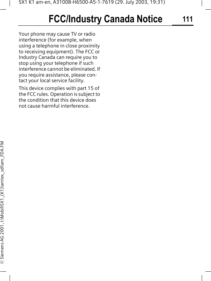 FCC/Industry Canada Notice 111SX1 K1 am-en, A31008-H6500-A5-1-7619 (29. July 2003, 19:31)&copy; Siemens AG 2001, I:\Mobil\SX1_(K1)\am\ex_sdl\am_FDA.FMFCC/Indus-try Canada NoticeYour phone may cause TV or radio interference (for example, when using a telephone in close proximity to receiving equipment). The FCC or Industry Canada can require you to stop using your telephone if such interference cannot be eliminated. If you require assistance, please con-tact your local service facility.This device complies with part 15 of the FCC rules. Operation is subject to the condition that this device does not cause harmful interference.