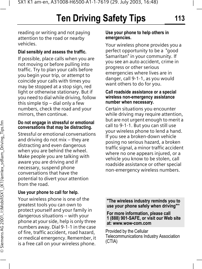 Ten Driving Safety Tips 113SX1 K1 am-en, A31008-H6500-A1-1-7619 (29. July 2003, 16:48)&copy; Siemens AG 2001, I:\Mobil\SX1_(K1)\am\ex_sdl\am_Driving_Tips.fmreading or writing and not paying attention to the road or nearby vehicles.Dial sensibly and assess the traffic.If possible, place calls when you are not moving or before pulling into traffic. Try to plan your calls before you begin your trip, or attempt to coincide your calls with times you may be stopped at a stop sign, red light or otherwise stationary. But if you need to dial while driving, follow this simple tip &ndash; dial only a few numbers, check the road and your mirrors, then continue.Do not engage in stressful or emotional conversations that may be distracting.Stressful or emotional conversations and driving do not mix &ndash; they are distracting and even dangerous when you are behind the wheel. Make people you are talking with aware you are driving and if necessary, suspend phone conversations that have the potential to divert your attention from the road.Use your phone to call for help.Your wireless phone is one of the greatest tools you can own to protect yourself and your family in dangerous situations &ndash; with your phone at your side, help is only three numbers away. Dial 9-1-1 in the case of fire, traffic accident, road hazard, or medical emergency. Remember, it is a free call on your wireless phone.Use your phone to help others in emergencies.Your wireless phone provides you a perfect opportunity to be a  "good Samaritan" in your community. If you see an auto accident, crime in progress or other serious emergencies where lives are in danger, call 9-1-1, as you would want others to do for you.Call roadside assistance or a special wireless non-emergency assistance number when necessary.Certain situations you encounter while driving may require attention, but are not urgent enough to merit a call to 9-1-1. But you can still use your wireless phone to lend a hand. If you see a broken-down vehicle posing no serious hazard, a broken traffic signal, a minor traffic accident where no one appears injured, or a vehicle you know to be stolen, call roadside assistance or other special non-emergency wireless numbers.Provided by the Cellular Telecommunications Industry Association (CTIA)"The wireless industry reminds you to use your phone safely when driving"&rdquo;For more information, please call 1 (888) 901-SAFE, or visit our Web site at: www.wow-com.com