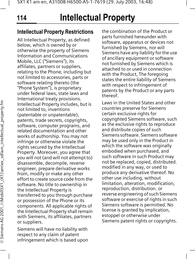 Intellectual Property114SX1 K1 am-en, A31008-H6500-A5-1-7619 (29. July 2003, 16:48)&copy; Siemens AG 2001, I:\Mobil\SX1_(K1)\am\ex_sdl\am_intellectual_property.fmIntellectual PropertyIntellectual Property RestrictionsAll Intellectual Property, as defined below, which is owned by or otherwise the property of Siemens Information and Communications Mobile, LLC ("Siemens"), its affiliates, partners or suppliers, relating to the Phone, including but not limited to accessories, parts or software relating thereto (the "Phone System"), is proprietary under federal laws, state laws and International treaty provisions. Intellectual Property includes, but is not limited to, inventions (patentable or unpatentable), patents, trade secrets, copyrights, software, computer programs, and related documentation and other works of authorship. You may not infringe or otherwise violate the rights secured by the Intellectual Property. Moreover, you agree that you will not (and will not attempt to) disassemble, decompile, reverse engineer, prepare derivative works from, modify or make any other effort to create source code from the software. No title to ownership in the Intellectual Property is transferred to you through purchase or possession of the Phone or its components. All applicable rights of the Intellectual Property shall remain with Siemens, its affiliates, partners or suppliers.Siemens will have no liability with respect to any claim of patent infringement which is based upon the combination of the Product or parts furnished hereunder with software, apparatus or devices not furnished by Siemens, nor will Siemens have any liability for the use of ancillary equipment or software not furnished by Siemens which is attached to or used in connection with the Product, The foregoing states the entire liability of Siemens with respect to infringement of patents by the Product or any parts thereof.Laws in the United States and other countries preserve for Siemens certain exclusive rights for copyrighted Siemens software, such as the exclusive rights to reproduce and distribute copies of such Siemens software. Siemens software may be used only in the Product in which the software was originally embodied when purchased, and such software in such Product may not be replaced, copied, distributed. modified in any way, or used to produce any derivative thereof. No other use including, without limitation, alteration, modification, reproduction, distribution. or reverse engineering of such Siemens software or exercise of rights in such Siemens software is permitted. No license is granted by implication, estoppel or otherwise under Siemens patent rights or copyrights.