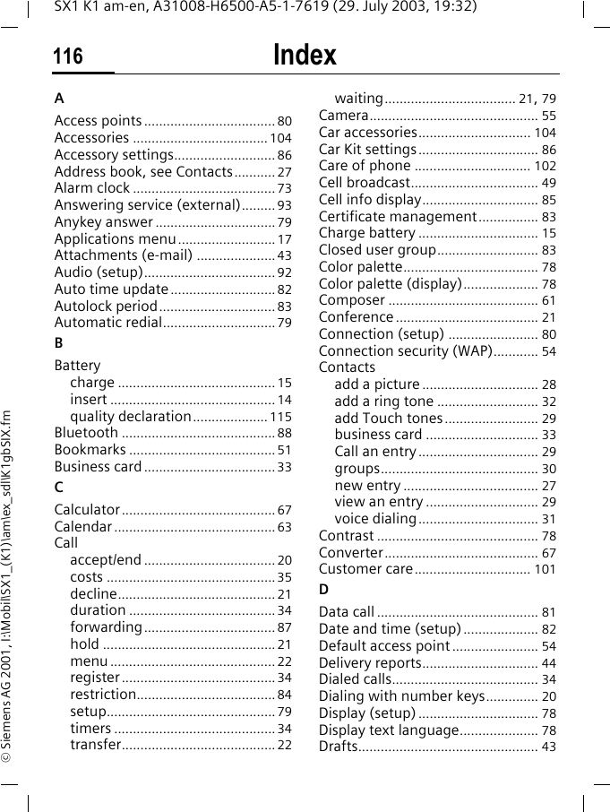 Index116SX1 K1 am-en, A31008-H6500-A5-1-7619 (29. July 2003, 19:32)&copy; Siemens AG 2001, I:\Mobil\SX1_(K1)\am\ex_sdl\K1gbSIX.fmIndex AAccess points ................................... 80Accessories .................................... 104Accessory settings........................... 86Address book, see Contacts........... 27Alarm clock ...................................... 73Answering service (external)......... 93Anykey answer ................................ 79Applications menu .......................... 17Attachments (e-mail) ..................... 43Audio (setup)................................... 92Auto time update............................ 82Autolock period............................... 83Automatic redial.............................. 79BBatterycharge .......................................... 15insert ............................................ 14quality declaration.................... 115Bluetooth ......................................... 88Bookmarks ....................................... 51Business card ................................... 33CCalculator......................................... 67Calendar ........................................... 63Callaccept/end ................................... 20costs .............................................35decline.......................................... 21duration ....................................... 34forwarding................................... 87hold .............................................. 21menu ............................................ 22register......................................... 34restriction..................................... 84setup............................................. 79timers ........................................... 34transfer......................................... 22waiting................................... 21, 79Camera............................................. 55Car accessories.............................. 104Car Kit settings................................ 86Care of phone ............................... 102Cell broadcast.................................. 49Cell info display............................... 85Certificate management................ 83Charge battery ................................ 15Closed user group........................... 83Color palette.................................... 78Color palette (display).................... 78Composer ........................................ 61Conference ...................................... 21Connection (setup) ........................ 80Connection security (WAP)............ 54Contactsadd a picture ............................... 28add a ring tone ........................... 32add Touch tones......................... 29business card .............................. 33Call an entry ................................ 29groups.......................................... 30new entry .................................... 27view an entry .............................. 29voice dialing................................ 31Contrast ........................................... 78Converter......................................... 67Customer care............................... 101DData call........................................... 81Date and time (setup).................... 82Default access point ....................... 54Delivery reports............................... 44Dialed calls....................................... 34Dialing with number keys.............. 20Display (setup) ................................ 78Display text language..................... 78Drafts................................................ 43