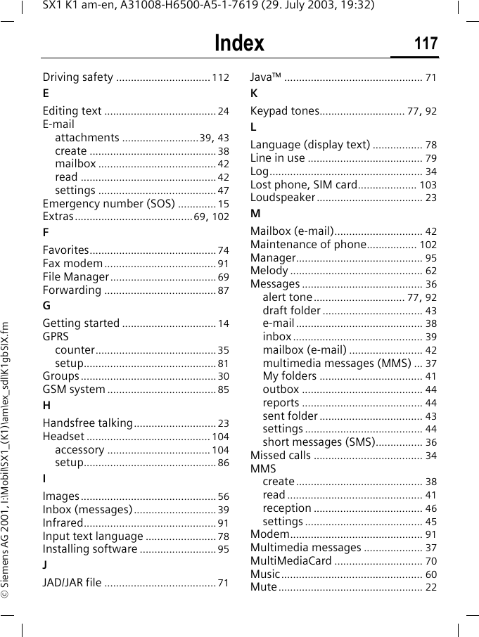 Index 117SX1 K1 am-en, A31008-H6500-A5-1-7619 (29. July 2003, 19:32)&copy; Siemens AG 2001, I:\Mobil\SX1_(K1)\am\ex_sdl\K1gbSIX.fmDriving safety ................................ 112EEditing text ...................................... 24E-mailattachments ..........................39, 43create ........................................... 38mailbox ........................................ 42read .............................................. 42settings ........................................ 47Emergency number (SOS) ............. 15Extras........................................69, 102FFavorites........................................... 74Fax modem...................................... 91File Manager.................................... 69Forwarding ...................................... 87GGetting started ................................ 14GPRScounter.........................................35setup............................................. 81Groups.............................................. 30GSM system ..................................... 85HHandsfree talking............................ 23Headset .......................................... 104accessory ................................... 104setup............................................. 86IImages.............................................. 56Inbox (messages)............................ 39Infrared............................................. 91Input text language ........................ 78Installing software .......................... 95JJAD/JAR file ...................................... 71Java&trade; ............................................... 71KKeypad tones............................. 77, 92LLanguage (display text) ................. 78Line in use ....................................... 79Log.................................................... 34Lost phone, SIM card.................... 103Loudspeaker.................................... 23MMailbox (e-mail).............................. 42Maintenance of phone................. 102Manager........................................... 95Melody ............................................. 62Messages ......................................... 36alert tone............................... 77, 92draft folder .................................. 43e-mail ........................................... 38inbox ............................................ 39mailbox (e-mail) ......................... 42multimedia messages (MMS) ... 37My folders ................................... 41outbox ......................................... 44reports ......................................... 44sent folder ................................... 43settings ........................................ 44short messages (SMS)................ 36Missed calls ..................................... 34MMScreate........................................... 38read .............................................. 41reception ..................................... 46settings ........................................ 45Modem............................................. 91Multimedia messages .................... 37MultiMediaCard .............................. 70Music................................................ 60Mute................................................. 22