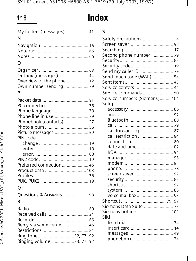 Index118SX1 K1 am-en, A31008-H6500-A5-1-7619 (29. July 2003, 19:32)&copy; Siemens AG 2001, I:\Mobil\SX1_(K1)\am\ex_sdl\K1gbSIX.fmMy folders (messages) ................... 41NNavigation........................................ 16Notepad ........................................... 66Notes ................................................ 66OOrganizer ......................................... 63Outbox (messages)......................... 44Overview of the phone .................. 12Own number sending..................... 79PPacket data ...................................... 81PC connection.................................. 75Phone language .............................. 78Phone line in use............................. 79Phonebook (contacts) .................... 27Photo album .................................... 56Picture messages............................. 59PIN codechange ......................................... 19enter............................................. 18error............................................ 100PIN2 code......................................... 19Preferred connection...................... 45Product data ..................................103Profiles.............................................. 76PUK, PUK2 ........................................ 19QQuestions &amp; Answers...................... 98RRadio................................................. 60Received calls .................................. 34Recorder ........................................... 66Reply via same center..................... 45Restrictions ...................................... 84Ring tone..............................32, 77, 92Ringing volume ...................23, 77, 92SSafety precautions............................ 4Screen saver .................................... 92Searching......................................... 17Second phone number .................. 79Security ............................................ 83Security code................................... 19Send my caller ID............................ 79Send touch tone (WAP).................. 54Sent items........................................ 43Service centers................................ 44Service commands ......................... 50Service numbers (Siemens)......... 101Setupaccessory ..................................... 86audio ............................................ 92Bluetooth..................................... 88call................................................ 79call forwarding............................ 87call restriction ............................. 84connection .................................. 80date and time.............................. 82IrDA .............................................. 91manager ...................................... 95modem ........................................ 91phone........................................... 78screen saver ................................ 92security ........................................ 83shortcut ....................................... 97system.......................................... 85voice mailbox.............................. 93Shortcut ..................................... 79, 97Siemens Data Suite ........................ 75Siemens hotline ............................ 101SIMfixed dial...................................... 74insert card ................................... 14messages..................................... 49phonebook.................................. 74