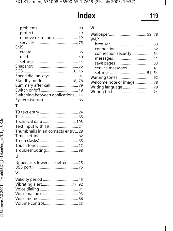 Index 119SX1 K1 am-en, A31008-H6500-A5-1-7619 (29. July 2003, 19:32)&copy; Siemens AG 2001, I:\Mobil\SX1_(K1)\am\ex_sdl\K1gbSIX.fmproblems...................................... 98protect.......................................... 19remove restriction ...................... 19services ........................................ 75SMScreate ........................................... 36read .............................................. 40settings ........................................ 44Snapshot .......................................... 55SOS ...............................................8, 15Speed dialing keys .......................... 97Standby mode ...........................18, 78Summary after call.......................... 79Switch on/off ................................... 18Switching between applications ... 17System (setup) ................................ 85TT9 text entry .................................... 24Tasks ................................................. 65Technical data ............................... 103Text input with T9........................... 24Thumbnails in an contacts entry... 28Time, settings.................................. 82To-do (tasks).................................... 65Touch tones..................................... 22Troubleshooting.............................. 98UUppercase, lowercase letters......... 25USB port ........................................... 75VValidity period ................................. 45Vibrating alert............................77, 92Voice dialing .................................... 31Voice mailbox .................................. 93Voice memo..................................... 66Volume control................................ 23WWallpaper................................... 58, 78WAPbrowser........................................ 53connection .................................. 52connection security.................... 54messages..................................... 41save pages................................... 53service messages........................ 41settings .................................. 51, 54Warning tones................................. 92Welcome note or image ................ 78Writing language ............................ 78Writing text...................................... 24