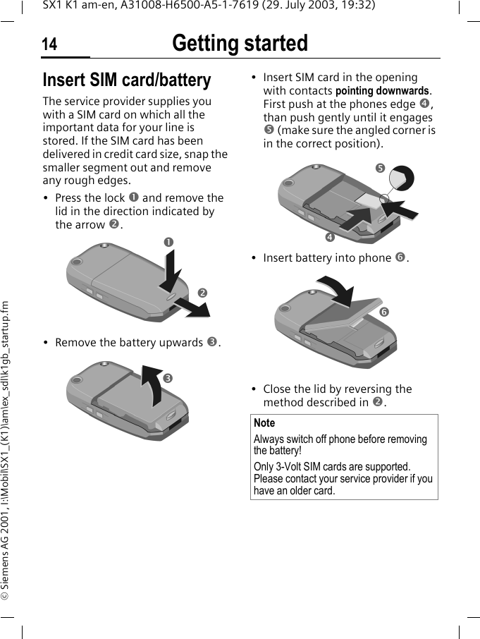 Getting started14SX1 K1 am-en, A31008-H6500-A5-1-7619 (29. July 2003, 19:32)&copy; Siemens AG 2001, I:\Mobil\SX1_(K1)\am\ex_sdl\k1gb_startup.fmGetting started Insert SIM card/batteryThe service provider supplies you with a SIM card on which all the important data for your line is stored. If the SIM card has been delivered in credit card size, snap the smaller segment out and remove any rough edges.&bull; Press the lock n and remove the lid in the direction indicated by the arrow o.&bull; Remove the battery upwards p.&bull; Insert SIM card in the opening with contacts pointing downwards. First push at the phones edge q, than push gently until it engages r (make sure the angled corner is in the correct position).&bull; Insert battery into phone s. &bull; Close the lid by reversing the method described in o.nonpNoteAlways switch off phone before removing the battery!Only 3-Volt SIM cards are supported. Please contact your service provider if you have an older card.qrps