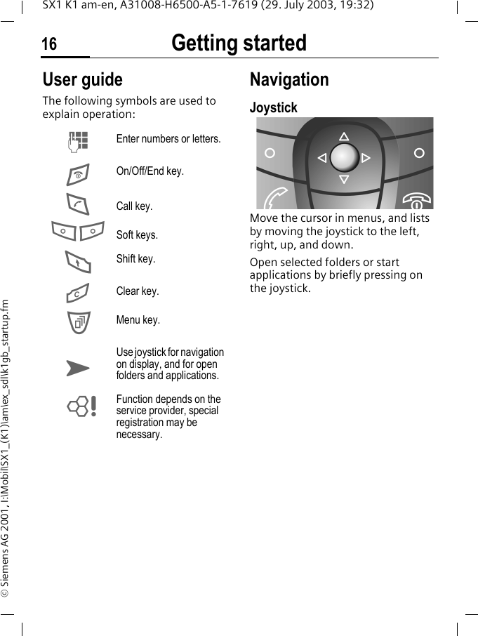 Getting started16SX1 K1 am-en, A31008-H6500-A5-1-7619 (29. July 2003, 19:32)&copy; Siemens AG 2001, I:\Mobil\SX1_(K1)\am\ex_sdl\k1gb_startup.fmUser guideThe following symbols are used to explain operation:NavigationJoystickMove the cursor in menus, and lists by moving the joystick to the left, right, up, and down.Open selected folders or start applications by briefly pressing on the joystick.MEnter numbers or letters.EOn/Off/End key.DCall key.A BSoft keys.FShift key.GClear key.CMenu key.KUse joystick for navigation on display, and for open folders and applications.LFunction depends on the service provider, special registration may be necessary.