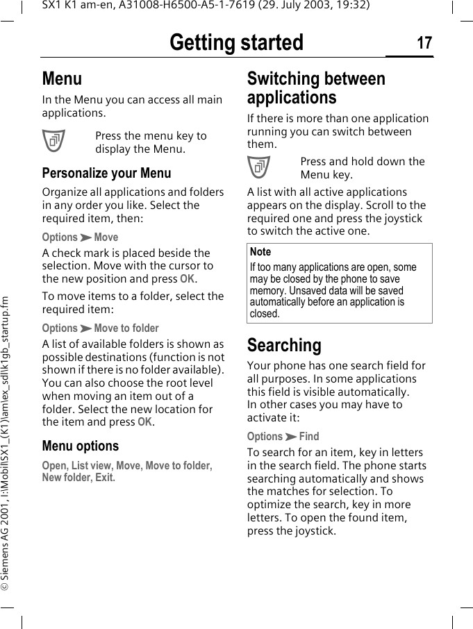 Getting started 17SX1 K1 am-en, A31008-H6500-A5-1-7619 (29. July 2003, 19:32)&copy; Siemens AG 2001, I:\Mobil\SX1_(K1)\am\ex_sdl\k1gb_startup.fmMenuIn the Menu you can access all main applications.CPress the menu key to display the Menu.Personalize your MenuOrganize all applications and folders in any order you like. Select the required item, then:OptionsKMoveA check mark is placed beside the selection. Move with the cursor to the new position and press OK.To move items to a folder, select the required item:OptionsKMove to folder A list of available folders is shown as possible destinations (function is not shown if there is no folder available). You can also choose the root level when moving an item out of a folder. Select the new location for the item and press OK.Menu optionsOpen, List view, Move, Move to folder, New folder, Exit. Switching between applicationsIf there is more than one application running you can switch between them. CPress and hold down the Menu key. A list with all active applications appears on the display. Scroll to the required one and press the joystick to switch the active one. SearchingYour phone has one search field for all purposes. In some applications this field is visible automatically. In other cases you may have to activate it:OptionsKFindTo search for an item, key in letters in the search field. The phone starts searching automatically and shows the matches for selection. To optimize the search, key in more letters. To open the found item, press the joystick.NoteIf too many applications are open, some may be closed by the phone to save memory. Unsaved data will be saved automatically before an application is closed.